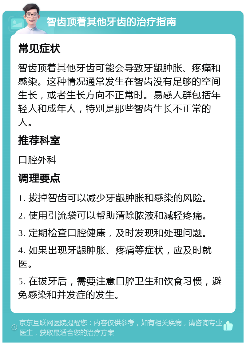 智齿顶着其他牙齿的治疗指南 常见症状 智齿顶着其他牙齿可能会导致牙龈肿胀、疼痛和感染。这种情况通常发生在智齿没有足够的空间生长，或者生长方向不正常时。易感人群包括年轻人和成年人，特别是那些智齿生长不正常的人。 推荐科室 口腔外科 调理要点 1. 拔掉智齿可以减少牙龈肿胀和感染的风险。 2. 使用引流袋可以帮助清除脓液和减轻疼痛。 3. 定期检查口腔健康，及时发现和处理问题。 4. 如果出现牙龈肿胀、疼痛等症状，应及时就医。 5. 在拔牙后，需要注意口腔卫生和饮食习惯，避免感染和并发症的发生。