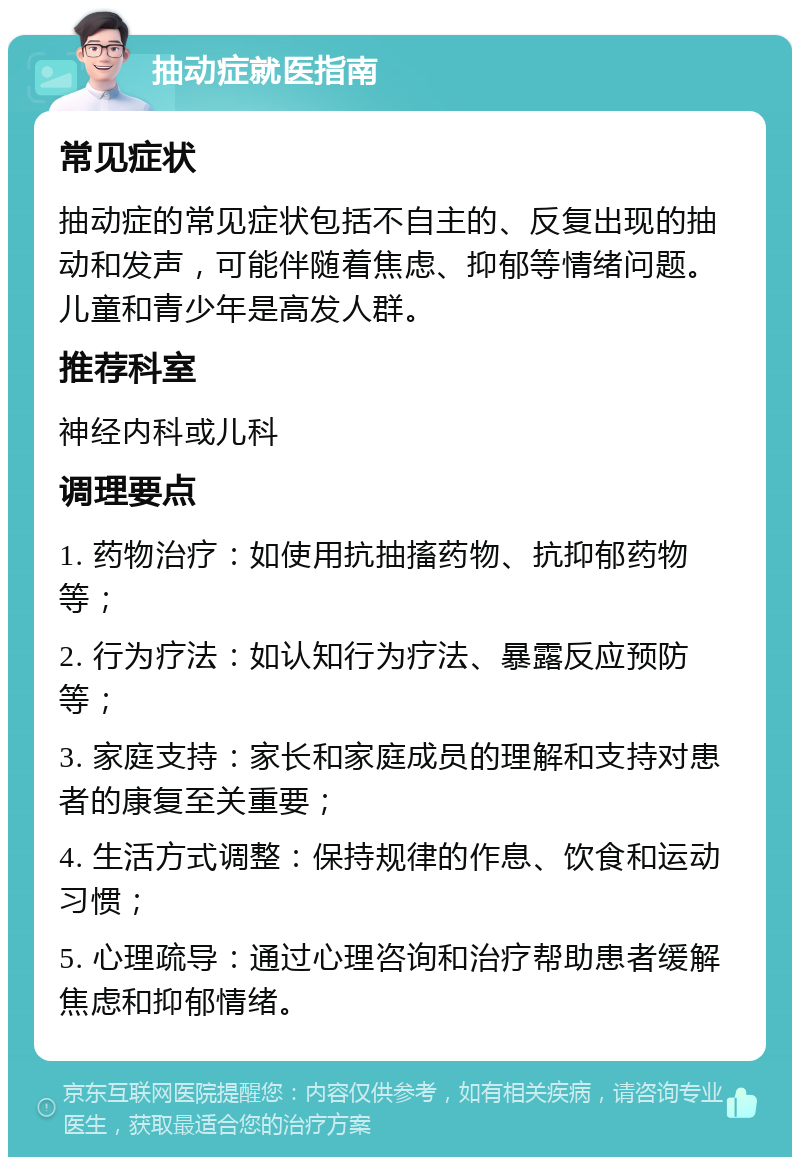 抽动症就医指南 常见症状 抽动症的常见症状包括不自主的、反复出现的抽动和发声，可能伴随着焦虑、抑郁等情绪问题。儿童和青少年是高发人群。 推荐科室 神经内科或儿科 调理要点 1. 药物治疗：如使用抗抽搐药物、抗抑郁药物等； 2. 行为疗法：如认知行为疗法、暴露反应预防等； 3. 家庭支持：家长和家庭成员的理解和支持对患者的康复至关重要； 4. 生活方式调整：保持规律的作息、饮食和运动习惯； 5. 心理疏导：通过心理咨询和治疗帮助患者缓解焦虑和抑郁情绪。