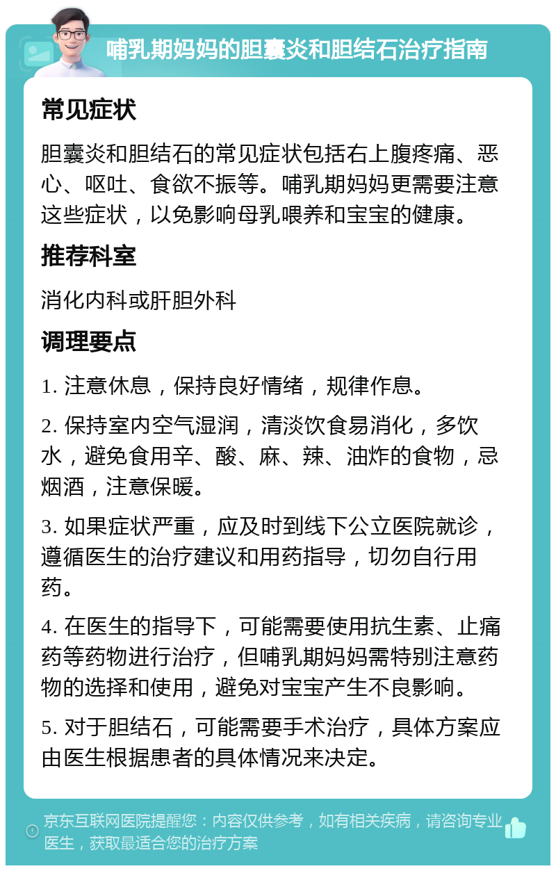 哺乳期妈妈的胆囊炎和胆结石治疗指南 常见症状 胆囊炎和胆结石的常见症状包括右上腹疼痛、恶心、呕吐、食欲不振等。哺乳期妈妈更需要注意这些症状，以免影响母乳喂养和宝宝的健康。 推荐科室 消化内科或肝胆外科 调理要点 1. 注意休息，保持良好情绪，规律作息。 2. 保持室内空气湿润，清淡饮食易消化，多饮水，避免食用辛、酸、麻、辣、油炸的食物，忌烟酒，注意保暖。 3. 如果症状严重，应及时到线下公立医院就诊，遵循医生的治疗建议和用药指导，切勿自行用药。 4. 在医生的指导下，可能需要使用抗生素、止痛药等药物进行治疗，但哺乳期妈妈需特别注意药物的选择和使用，避免对宝宝产生不良影响。 5. 对于胆结石，可能需要手术治疗，具体方案应由医生根据患者的具体情况来决定。