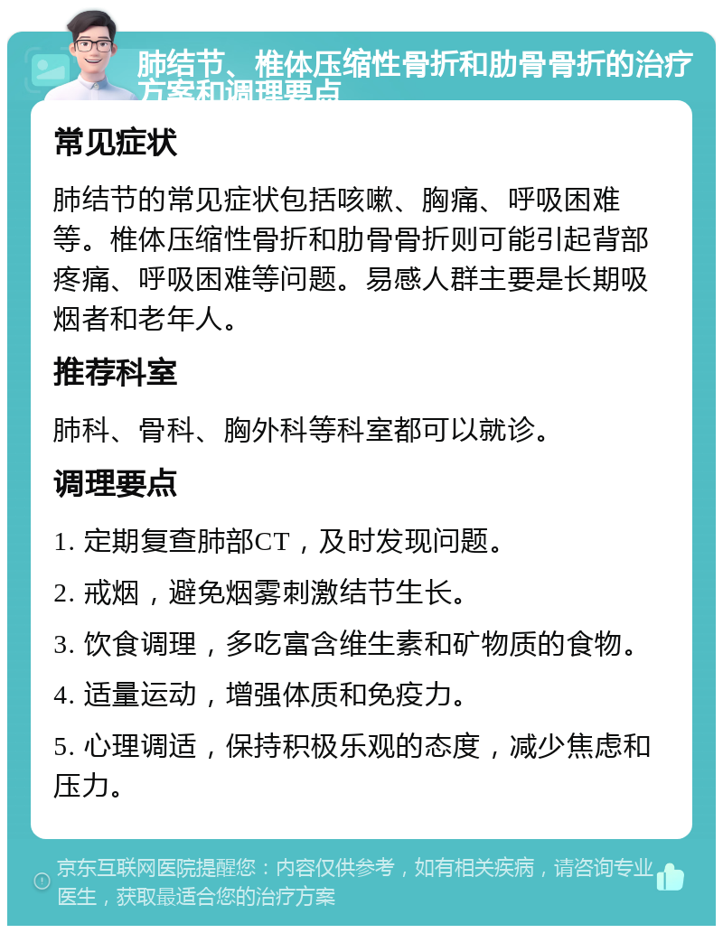 肺结节、椎体压缩性骨折和肋骨骨折的治疗方案和调理要点 常见症状 肺结节的常见症状包括咳嗽、胸痛、呼吸困难等。椎体压缩性骨折和肋骨骨折则可能引起背部疼痛、呼吸困难等问题。易感人群主要是长期吸烟者和老年人。 推荐科室 肺科、骨科、胸外科等科室都可以就诊。 调理要点 1. 定期复查肺部CT，及时发现问题。 2. 戒烟，避免烟雾刺激结节生长。 3. 饮食调理，多吃富含维生素和矿物质的食物。 4. 适量运动，增强体质和免疫力。 5. 心理调适，保持积极乐观的态度，减少焦虑和压力。