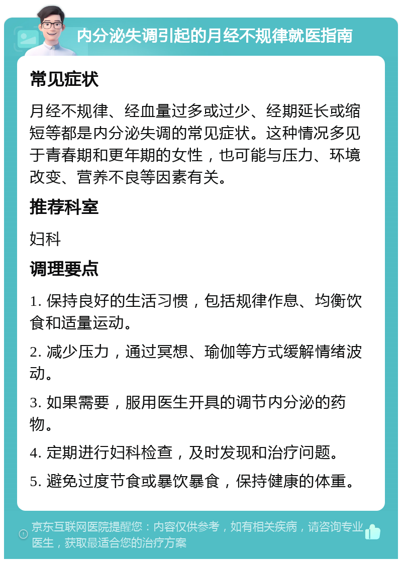 内分泌失调引起的月经不规律就医指南 常见症状 月经不规律、经血量过多或过少、经期延长或缩短等都是内分泌失调的常见症状。这种情况多见于青春期和更年期的女性，也可能与压力、环境改变、营养不良等因素有关。 推荐科室 妇科 调理要点 1. 保持良好的生活习惯，包括规律作息、均衡饮食和适量运动。 2. 减少压力，通过冥想、瑜伽等方式缓解情绪波动。 3. 如果需要，服用医生开具的调节内分泌的药物。 4. 定期进行妇科检查，及时发现和治疗问题。 5. 避免过度节食或暴饮暴食，保持健康的体重。