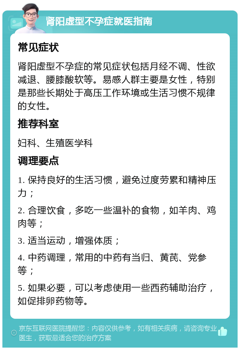 肾阳虚型不孕症就医指南 常见症状 肾阳虚型不孕症的常见症状包括月经不调、性欲减退、腰膝酸软等。易感人群主要是女性，特别是那些长期处于高压工作环境或生活习惯不规律的女性。 推荐科室 妇科、生殖医学科 调理要点 1. 保持良好的生活习惯，避免过度劳累和精神压力； 2. 合理饮食，多吃一些温补的食物，如羊肉、鸡肉等； 3. 适当运动，增强体质； 4. 中药调理，常用的中药有当归、黄芪、党参等； 5. 如果必要，可以考虑使用一些西药辅助治疗，如促排卵药物等。