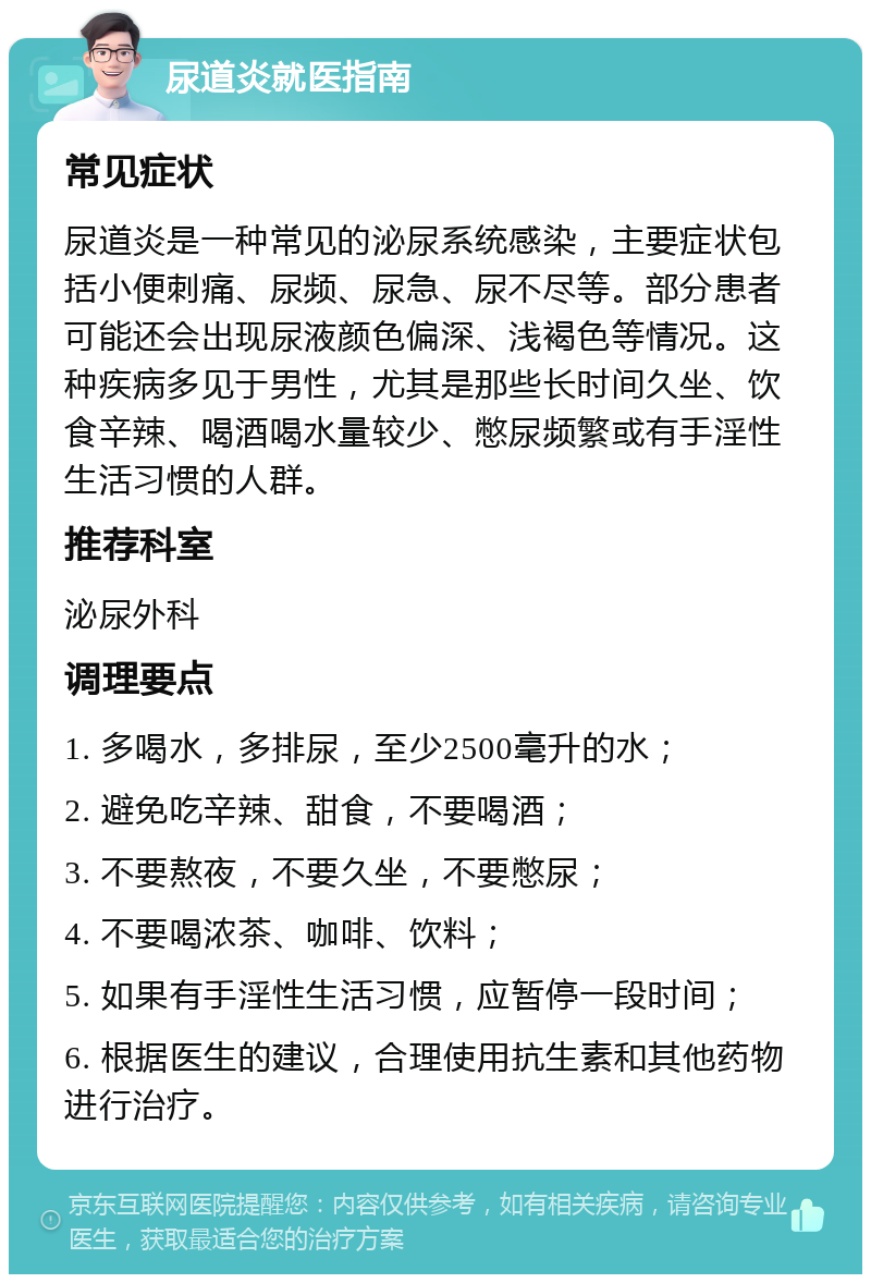 尿道炎就医指南 常见症状 尿道炎是一种常见的泌尿系统感染，主要症状包括小便刺痛、尿频、尿急、尿不尽等。部分患者可能还会出现尿液颜色偏深、浅褐色等情况。这种疾病多见于男性，尤其是那些长时间久坐、饮食辛辣、喝酒喝水量较少、憋尿频繁或有手淫性生活习惯的人群。 推荐科室 泌尿外科 调理要点 1. 多喝水，多排尿，至少2500毫升的水； 2. 避免吃辛辣、甜食，不要喝酒； 3. 不要熬夜，不要久坐，不要憋尿； 4. 不要喝浓茶、咖啡、饮料； 5. 如果有手淫性生活习惯，应暂停一段时间； 6. 根据医生的建议，合理使用抗生素和其他药物进行治疗。