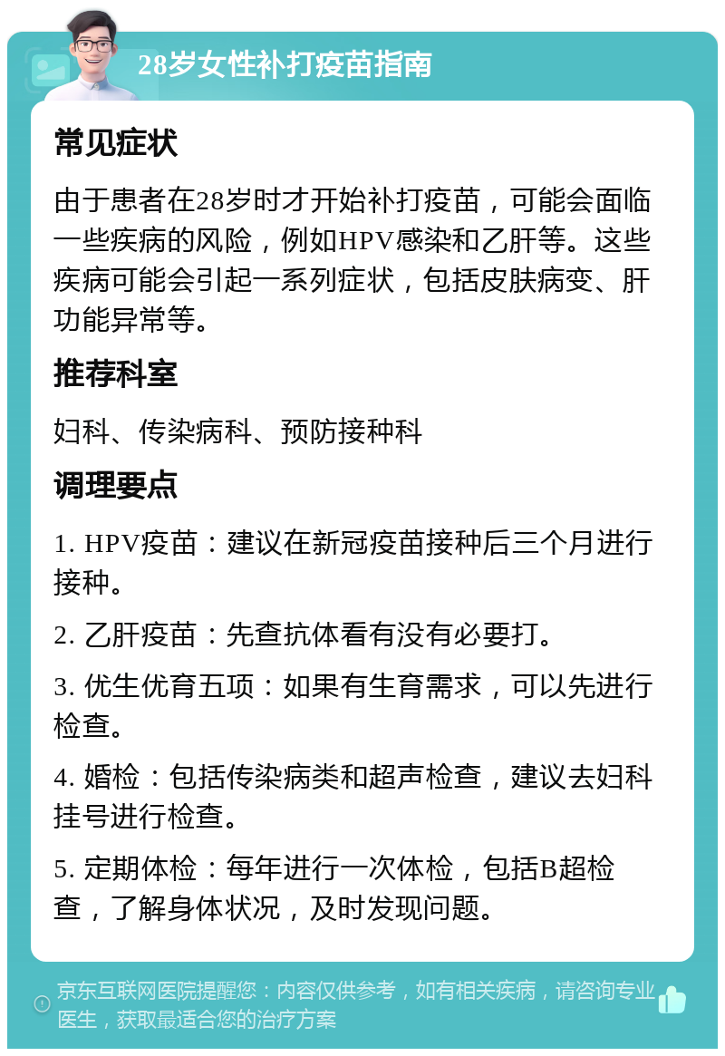 28岁女性补打疫苗指南 常见症状 由于患者在28岁时才开始补打疫苗，可能会面临一些疾病的风险，例如HPV感染和乙肝等。这些疾病可能会引起一系列症状，包括皮肤病变、肝功能异常等。 推荐科室 妇科、传染病科、预防接种科 调理要点 1. HPV疫苗：建议在新冠疫苗接种后三个月进行接种。 2. 乙肝疫苗：先查抗体看有没有必要打。 3. 优生优育五项：如果有生育需求，可以先进行检查。 4. 婚检：包括传染病类和超声检查，建议去妇科挂号进行检查。 5. 定期体检：每年进行一次体检，包括B超检查，了解身体状况，及时发现问题。