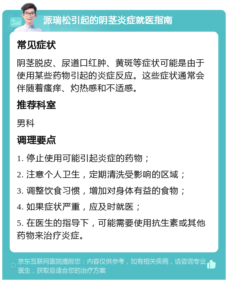 派瑞松引起的阴茎炎症就医指南 常见症状 阴茎脱皮、尿道口红肿、黄斑等症状可能是由于使用某些药物引起的炎症反应。这些症状通常会伴随着瘙痒、灼热感和不适感。 推荐科室 男科 调理要点 1. 停止使用可能引起炎症的药物； 2. 注意个人卫生，定期清洗受影响的区域； 3. 调整饮食习惯，增加对身体有益的食物； 4. 如果症状严重，应及时就医； 5. 在医生的指导下，可能需要使用抗生素或其他药物来治疗炎症。