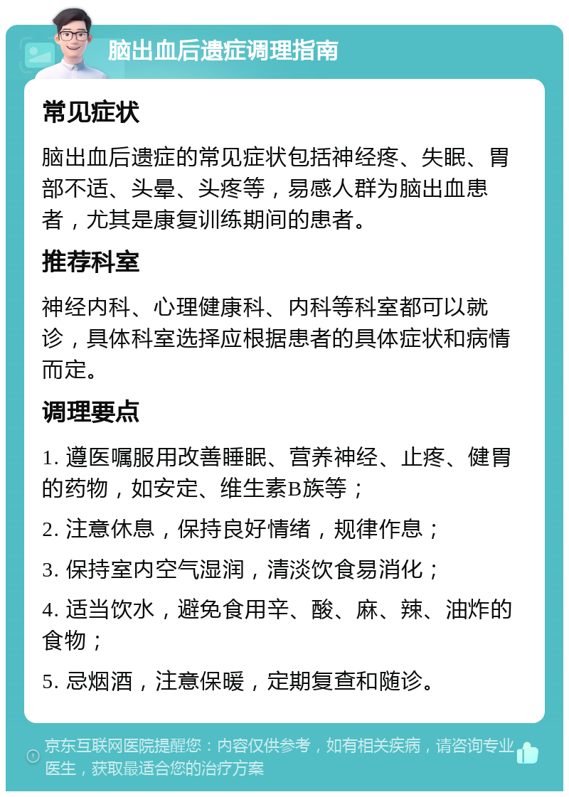 脑出血后遗症调理指南 常见症状 脑出血后遗症的常见症状包括神经疼、失眠、胃部不适、头晕、头疼等，易感人群为脑出血患者，尤其是康复训练期间的患者。 推荐科室 神经内科、心理健康科、内科等科室都可以就诊，具体科室选择应根据患者的具体症状和病情而定。 调理要点 1. 遵医嘱服用改善睡眠、营养神经、止疼、健胃的药物，如安定、维生素B族等； 2. 注意休息，保持良好情绪，规律作息； 3. 保持室内空气湿润，清淡饮食易消化； 4. 适当饮水，避免食用辛、酸、麻、辣、油炸的食物； 5. 忌烟酒，注意保暖，定期复查和随诊。