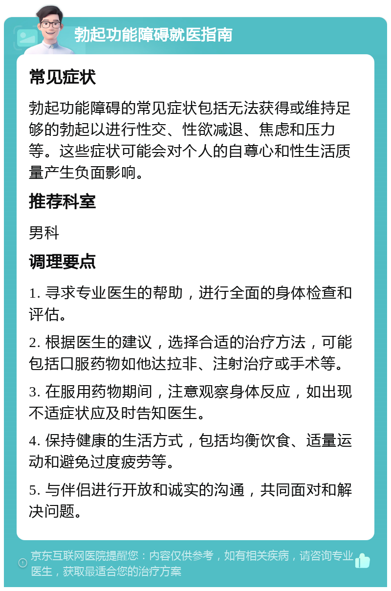 勃起功能障碍就医指南 常见症状 勃起功能障碍的常见症状包括无法获得或维持足够的勃起以进行性交、性欲减退、焦虑和压力等。这些症状可能会对个人的自尊心和性生活质量产生负面影响。 推荐科室 男科 调理要点 1. 寻求专业医生的帮助，进行全面的身体检查和评估。 2. 根据医生的建议，选择合适的治疗方法，可能包括口服药物如他达拉非、注射治疗或手术等。 3. 在服用药物期间，注意观察身体反应，如出现不适症状应及时告知医生。 4. 保持健康的生活方式，包括均衡饮食、适量运动和避免过度疲劳等。 5. 与伴侣进行开放和诚实的沟通，共同面对和解决问题。