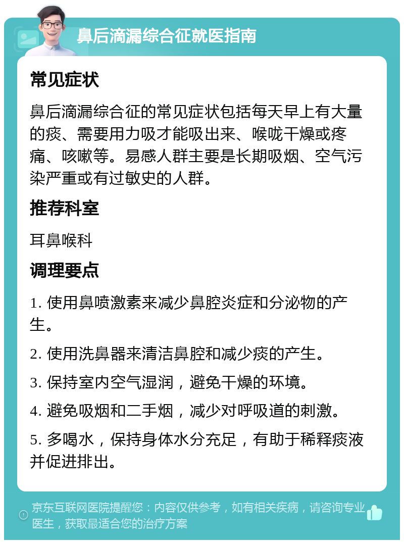 鼻后滴漏综合征就医指南 常见症状 鼻后滴漏综合征的常见症状包括每天早上有大量的痰、需要用力吸才能吸出来、喉咙干燥或疼痛、咳嗽等。易感人群主要是长期吸烟、空气污染严重或有过敏史的人群。 推荐科室 耳鼻喉科 调理要点 1. 使用鼻喷激素来减少鼻腔炎症和分泌物的产生。 2. 使用洗鼻器来清洁鼻腔和减少痰的产生。 3. 保持室内空气湿润，避免干燥的环境。 4. 避免吸烟和二手烟，减少对呼吸道的刺激。 5. 多喝水，保持身体水分充足，有助于稀释痰液并促进排出。