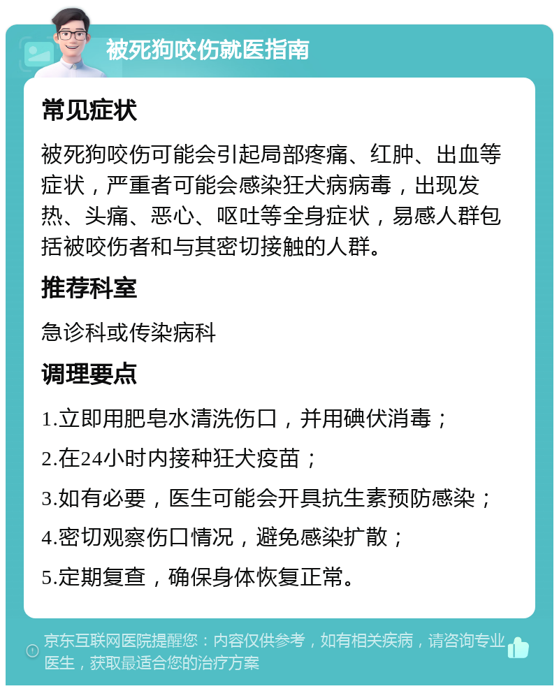 被死狗咬伤就医指南 常见症状 被死狗咬伤可能会引起局部疼痛、红肿、出血等症状，严重者可能会感染狂犬病病毒，出现发热、头痛、恶心、呕吐等全身症状，易感人群包括被咬伤者和与其密切接触的人群。 推荐科室 急诊科或传染病科 调理要点 1.立即用肥皂水清洗伤口，并用碘伏消毒； 2.在24小时内接种狂犬疫苗； 3.如有必要，医生可能会开具抗生素预防感染； 4.密切观察伤口情况，避免感染扩散； 5.定期复查，确保身体恢复正常。