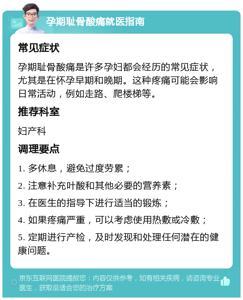 孕期耻骨酸痛就医指南 常见症状 孕期耻骨酸痛是许多孕妇都会经历的常见症状，尤其是在怀孕早期和晚期。这种疼痛可能会影响日常活动，例如走路、爬楼梯等。 推荐科室 妇产科 调理要点 1. 多休息，避免过度劳累； 2. 注意补充叶酸和其他必要的营养素； 3. 在医生的指导下进行适当的锻炼； 4. 如果疼痛严重，可以考虑使用热敷或冷敷； 5. 定期进行产检，及时发现和处理任何潜在的健康问题。