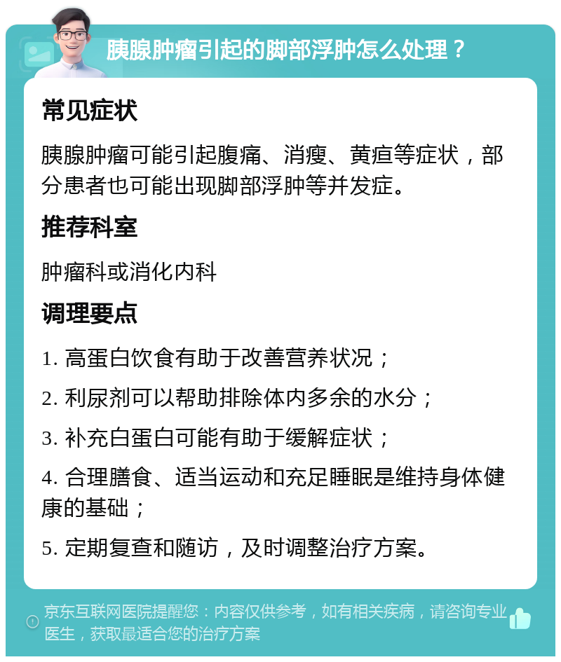 胰腺肿瘤引起的脚部浮肿怎么处理？ 常见症状 胰腺肿瘤可能引起腹痛、消瘦、黄疸等症状，部分患者也可能出现脚部浮肿等并发症。 推荐科室 肿瘤科或消化内科 调理要点 1. 高蛋白饮食有助于改善营养状况； 2. 利尿剂可以帮助排除体内多余的水分； 3. 补充白蛋白可能有助于缓解症状； 4. 合理膳食、适当运动和充足睡眠是维持身体健康的基础； 5. 定期复查和随访，及时调整治疗方案。