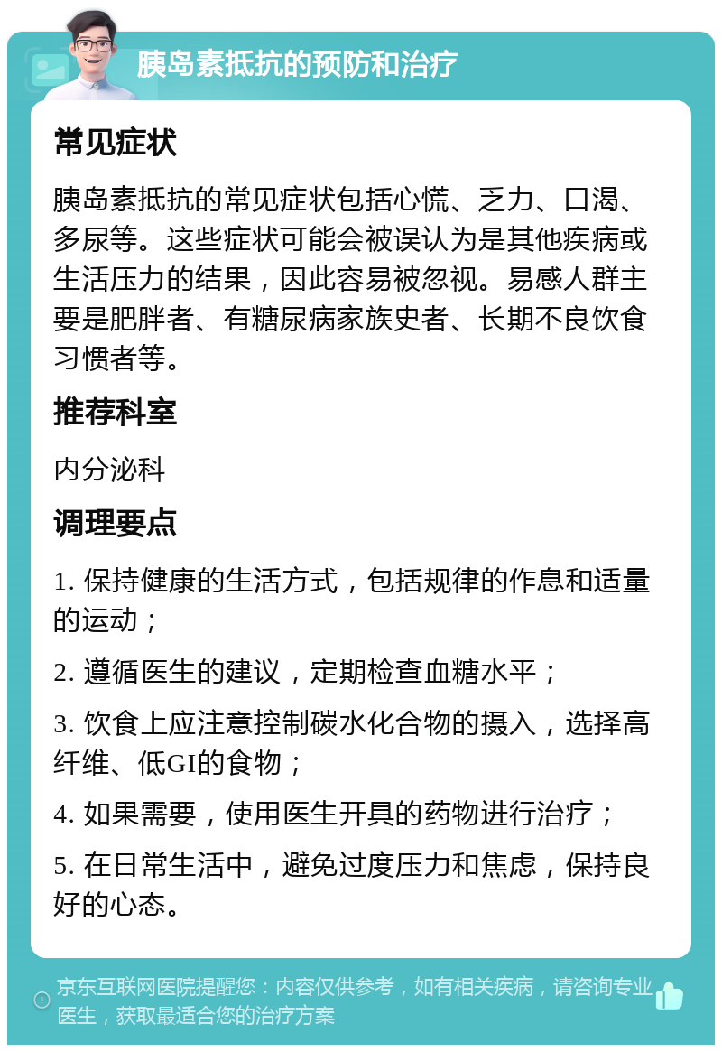 胰岛素抵抗的预防和治疗 常见症状 胰岛素抵抗的常见症状包括心慌、乏力、口渴、多尿等。这些症状可能会被误认为是其他疾病或生活压力的结果，因此容易被忽视。易感人群主要是肥胖者、有糖尿病家族史者、长期不良饮食习惯者等。 推荐科室 内分泌科 调理要点 1. 保持健康的生活方式，包括规律的作息和适量的运动； 2. 遵循医生的建议，定期检查血糖水平； 3. 饮食上应注意控制碳水化合物的摄入，选择高纤维、低GI的食物； 4. 如果需要，使用医生开具的药物进行治疗； 5. 在日常生活中，避免过度压力和焦虑，保持良好的心态。