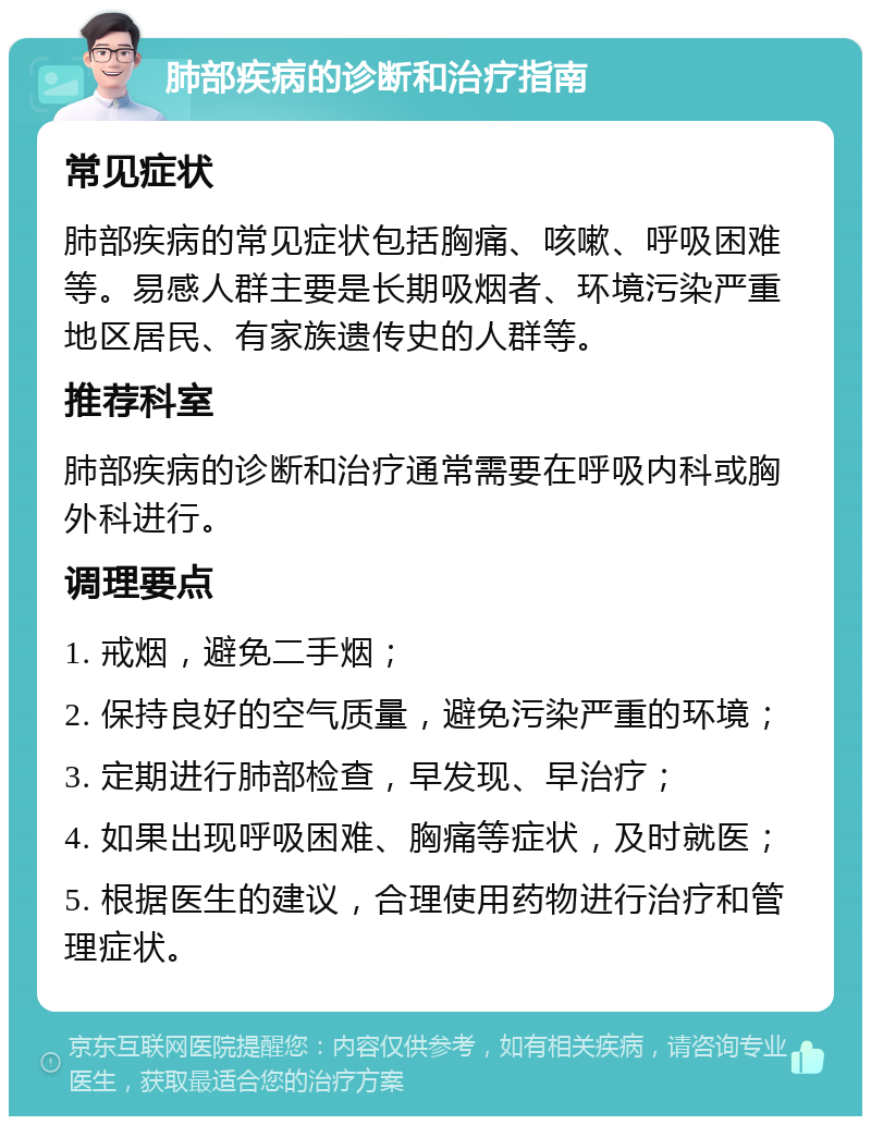 肺部疾病的诊断和治疗指南 常见症状 肺部疾病的常见症状包括胸痛、咳嗽、呼吸困难等。易感人群主要是长期吸烟者、环境污染严重地区居民、有家族遗传史的人群等。 推荐科室 肺部疾病的诊断和治疗通常需要在呼吸内科或胸外科进行。 调理要点 1. 戒烟，避免二手烟； 2. 保持良好的空气质量，避免污染严重的环境； 3. 定期进行肺部检查，早发现、早治疗； 4. 如果出现呼吸困难、胸痛等症状，及时就医； 5. 根据医生的建议，合理使用药物进行治疗和管理症状。