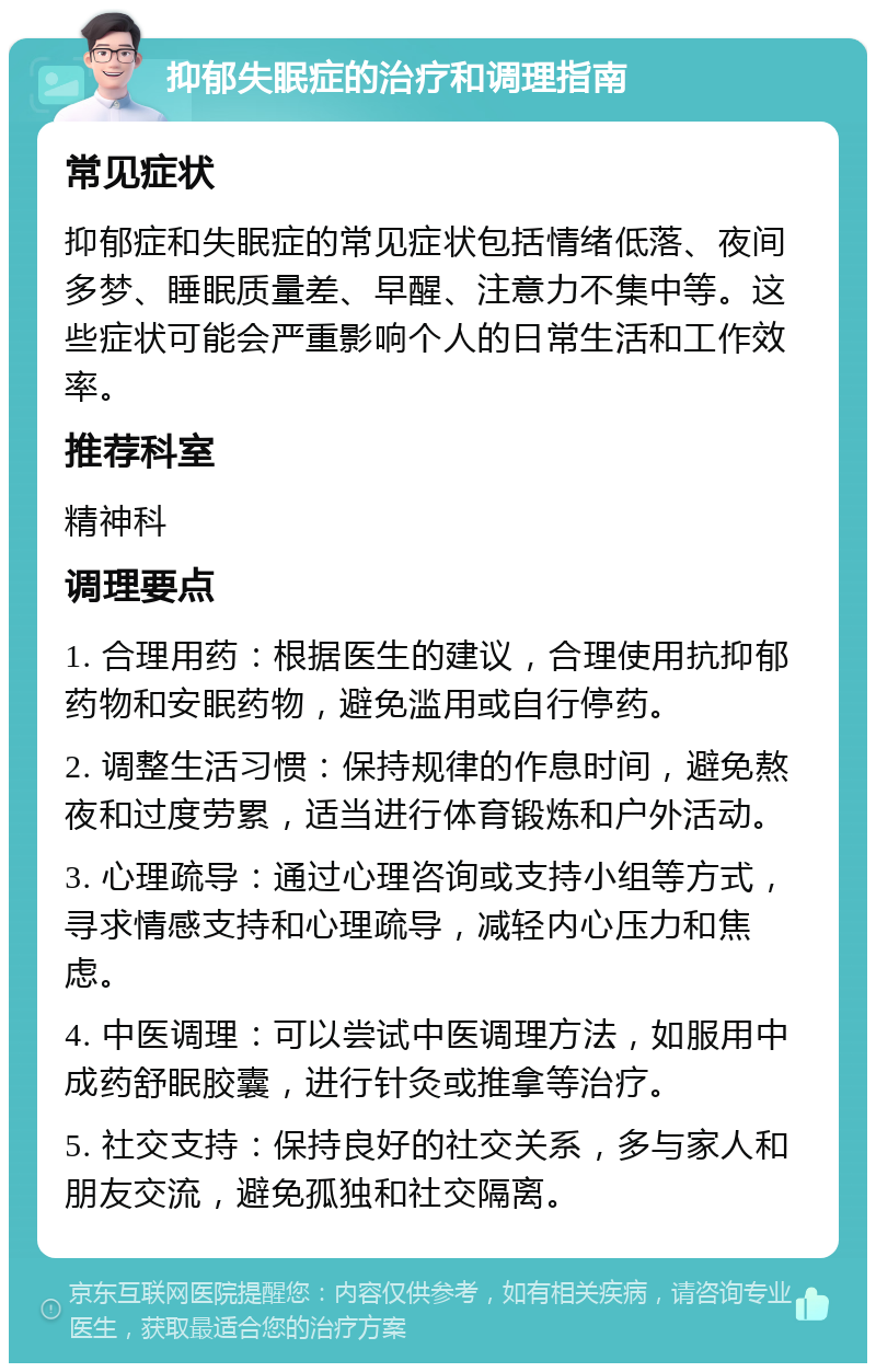 抑郁失眠症的治疗和调理指南 常见症状 抑郁症和失眠症的常见症状包括情绪低落、夜间多梦、睡眠质量差、早醒、注意力不集中等。这些症状可能会严重影响个人的日常生活和工作效率。 推荐科室 精神科 调理要点 1. 合理用药：根据医生的建议，合理使用抗抑郁药物和安眠药物，避免滥用或自行停药。 2. 调整生活习惯：保持规律的作息时间，避免熬夜和过度劳累，适当进行体育锻炼和户外活动。 3. 心理疏导：通过心理咨询或支持小组等方式，寻求情感支持和心理疏导，减轻内心压力和焦虑。 4. 中医调理：可以尝试中医调理方法，如服用中成药舒眠胶囊，进行针灸或推拿等治疗。 5. 社交支持：保持良好的社交关系，多与家人和朋友交流，避免孤独和社交隔离。