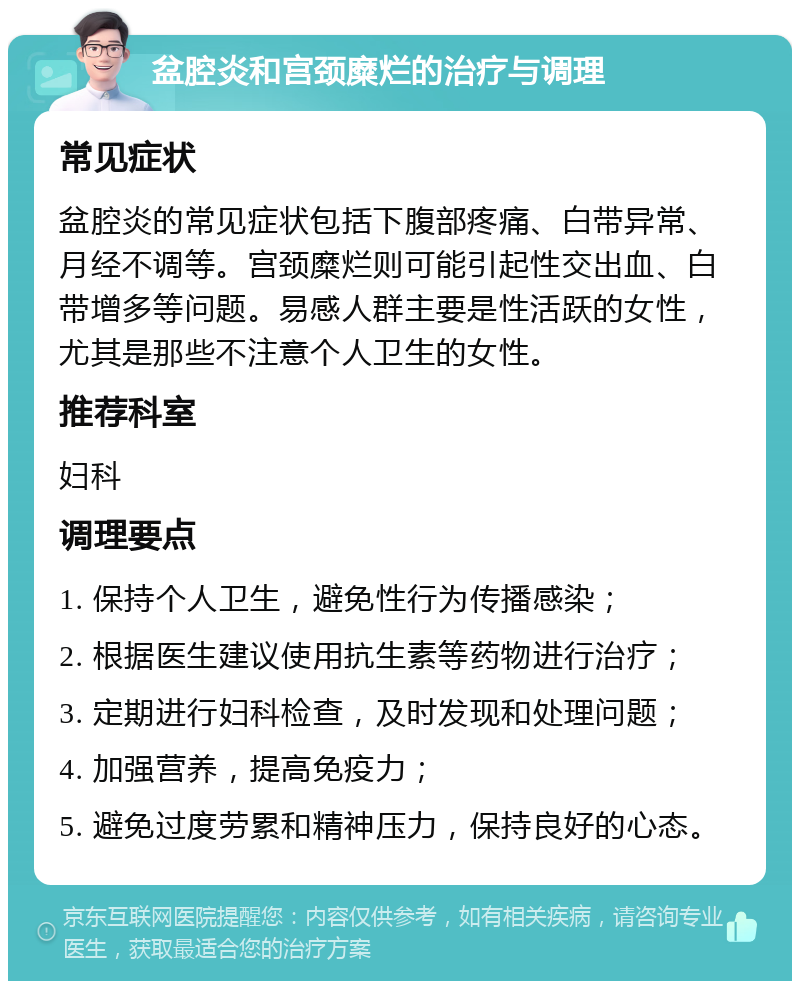 盆腔炎和宫颈糜烂的治疗与调理 常见症状 盆腔炎的常见症状包括下腹部疼痛、白带异常、月经不调等。宫颈糜烂则可能引起性交出血、白带增多等问题。易感人群主要是性活跃的女性，尤其是那些不注意个人卫生的女性。 推荐科室 妇科 调理要点 1. 保持个人卫生，避免性行为传播感染； 2. 根据医生建议使用抗生素等药物进行治疗； 3. 定期进行妇科检查，及时发现和处理问题； 4. 加强营养，提高免疫力； 5. 避免过度劳累和精神压力，保持良好的心态。