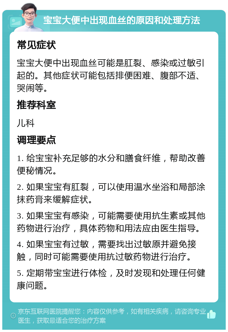 宝宝大便中出现血丝的原因和处理方法 常见症状 宝宝大便中出现血丝可能是肛裂、感染或过敏引起的。其他症状可能包括排便困难、腹部不适、哭闹等。 推荐科室 儿科 调理要点 1. 给宝宝补充足够的水分和膳食纤维，帮助改善便秘情况。 2. 如果宝宝有肛裂，可以使用温水坐浴和局部涂抹药膏来缓解症状。 3. 如果宝宝有感染，可能需要使用抗生素或其他药物进行治疗，具体药物和用法应由医生指导。 4. 如果宝宝有过敏，需要找出过敏原并避免接触，同时可能需要使用抗过敏药物进行治疗。 5. 定期带宝宝进行体检，及时发现和处理任何健康问题。