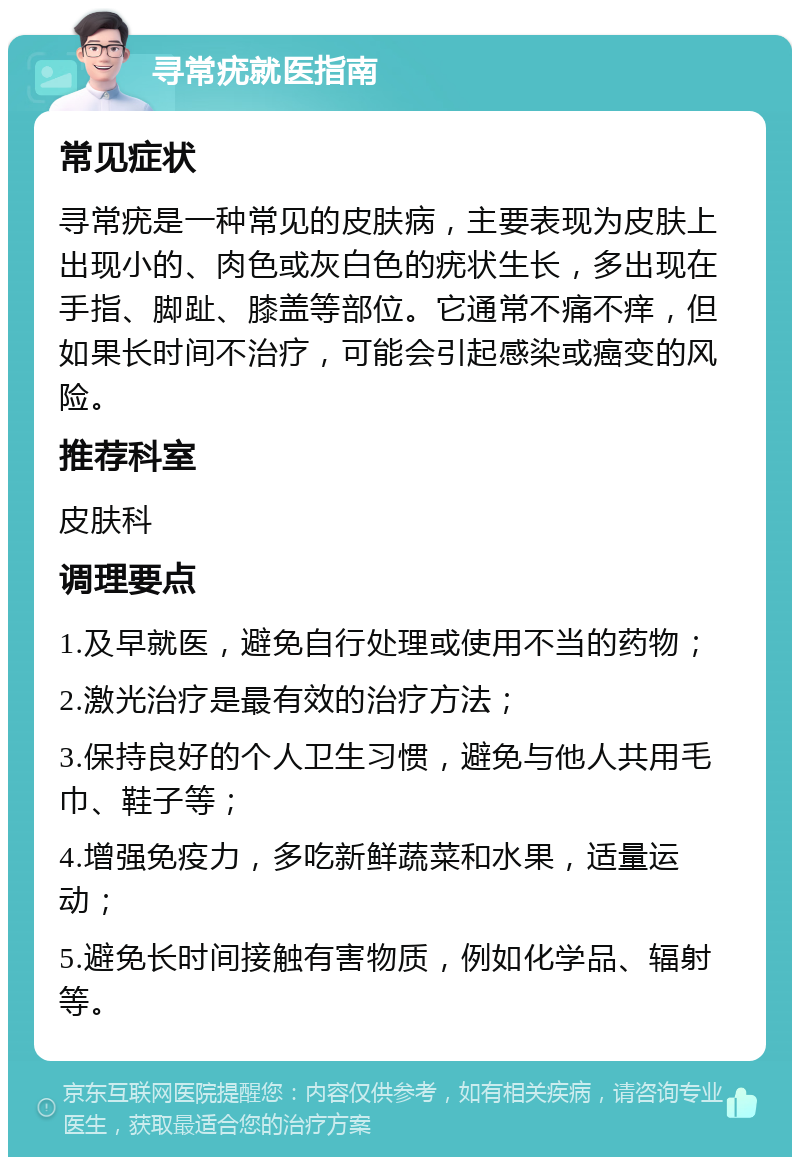 寻常疣就医指南 常见症状 寻常疣是一种常见的皮肤病，主要表现为皮肤上出现小的、肉色或灰白色的疣状生长，多出现在手指、脚趾、膝盖等部位。它通常不痛不痒，但如果长时间不治疗，可能会引起感染或癌变的风险。 推荐科室 皮肤科 调理要点 1.及早就医，避免自行处理或使用不当的药物； 2.激光治疗是最有效的治疗方法； 3.保持良好的个人卫生习惯，避免与他人共用毛巾、鞋子等； 4.增强免疫力，多吃新鲜蔬菜和水果，适量运动； 5.避免长时间接触有害物质，例如化学品、辐射等。