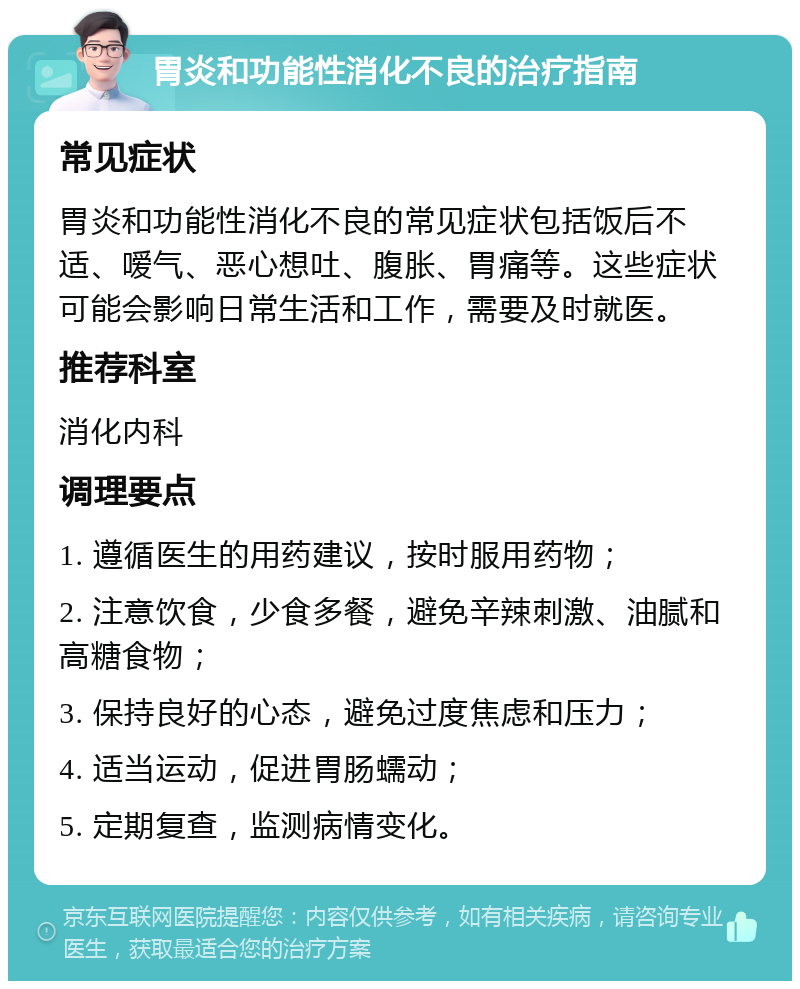 胃炎和功能性消化不良的治疗指南 常见症状 胃炎和功能性消化不良的常见症状包括饭后不适、嗳气、恶心想吐、腹胀、胃痛等。这些症状可能会影响日常生活和工作，需要及时就医。 推荐科室 消化内科 调理要点 1. 遵循医生的用药建议，按时服用药物； 2. 注意饮食，少食多餐，避免辛辣刺激、油腻和高糖食物； 3. 保持良好的心态，避免过度焦虑和压力； 4. 适当运动，促进胃肠蠕动； 5. 定期复查，监测病情变化。