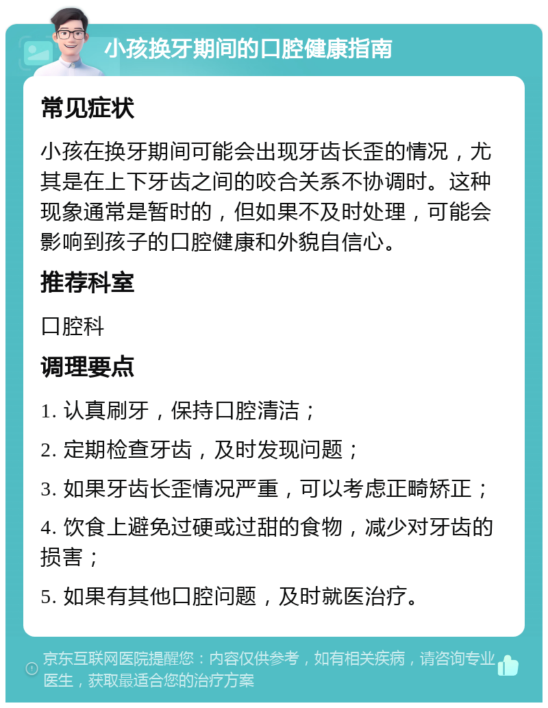 小孩换牙期间的口腔健康指南 常见症状 小孩在换牙期间可能会出现牙齿长歪的情况，尤其是在上下牙齿之间的咬合关系不协调时。这种现象通常是暂时的，但如果不及时处理，可能会影响到孩子的口腔健康和外貌自信心。 推荐科室 口腔科 调理要点 1. 认真刷牙，保持口腔清洁； 2. 定期检查牙齿，及时发现问题； 3. 如果牙齿长歪情况严重，可以考虑正畸矫正； 4. 饮食上避免过硬或过甜的食物，减少对牙齿的损害； 5. 如果有其他口腔问题，及时就医治疗。