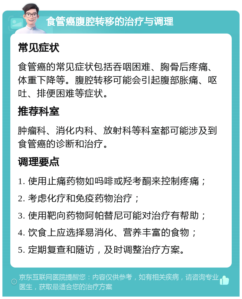 食管癌腹腔转移的治疗与调理 常见症状 食管癌的常见症状包括吞咽困难、胸骨后疼痛、体重下降等。腹腔转移可能会引起腹部胀痛、呕吐、排便困难等症状。 推荐科室 肿瘤科、消化内科、放射科等科室都可能涉及到食管癌的诊断和治疗。 调理要点 1. 使用止痛药物如吗啡或羟考酮来控制疼痛； 2. 考虑化疗和免疫药物治疗； 3. 使用靶向药物阿帕替尼可能对治疗有帮助； 4. 饮食上应选择易消化、营养丰富的食物； 5. 定期复查和随访，及时调整治疗方案。