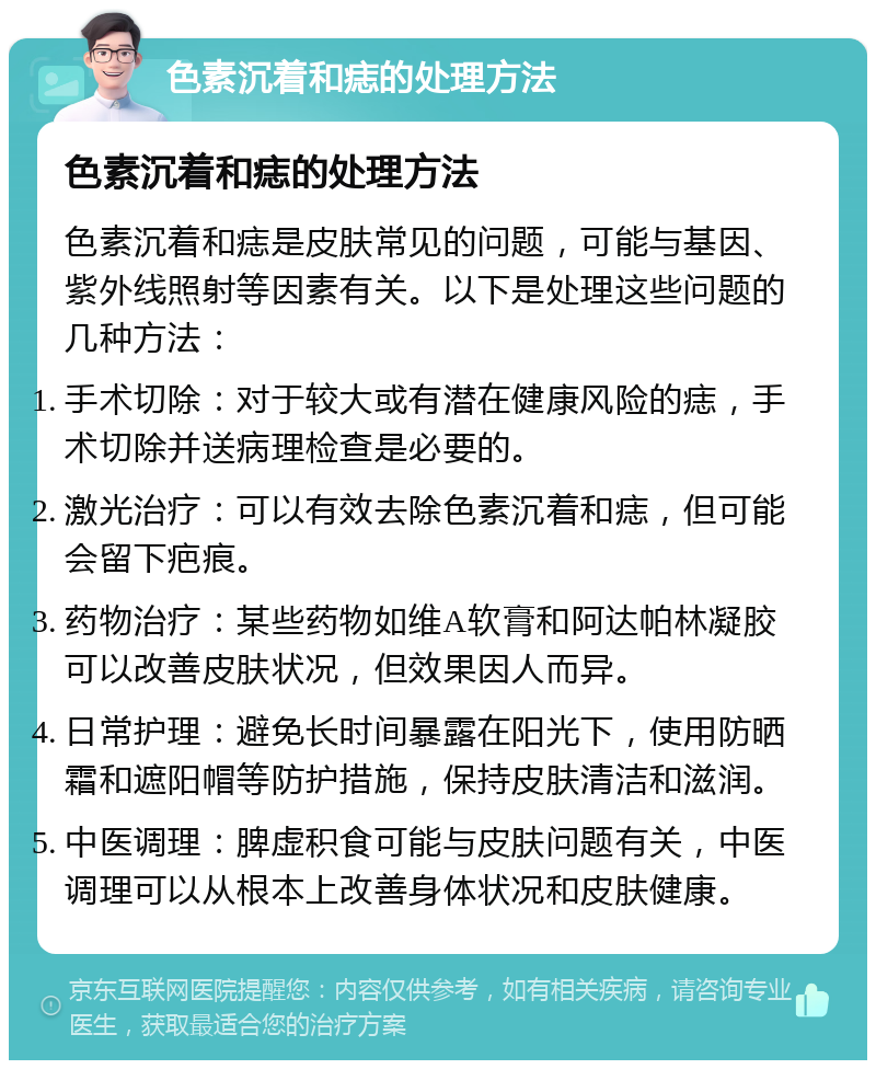 色素沉着和痣的处理方法 色素沉着和痣的处理方法 色素沉着和痣是皮肤常见的问题，可能与基因、紫外线照射等因素有关。以下是处理这些问题的几种方法： 手术切除：对于较大或有潜在健康风险的痣，手术切除并送病理检查是必要的。 激光治疗：可以有效去除色素沉着和痣，但可能会留下疤痕。 药物治疗：某些药物如维A软膏和阿达帕林凝胶可以改善皮肤状况，但效果因人而异。 日常护理：避免长时间暴露在阳光下，使用防晒霜和遮阳帽等防护措施，保持皮肤清洁和滋润。 中医调理：脾虚积食可能与皮肤问题有关，中医调理可以从根本上改善身体状况和皮肤健康。