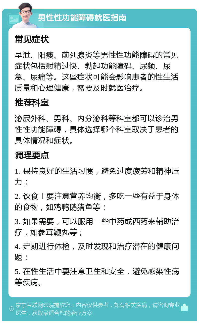 男性性功能障碍就医指南 常见症状 早泄、阳痿、前列腺炎等男性性功能障碍的常见症状包括射精过快、勃起功能障碍、尿频、尿急、尿痛等。这些症状可能会影响患者的性生活质量和心理健康，需要及时就医治疗。 推荐科室 泌尿外科、男科、内分泌科等科室都可以诊治男性性功能障碍，具体选择哪个科室取决于患者的具体情况和症状。 调理要点 1. 保持良好的生活习惯，避免过度疲劳和精神压力； 2. 饮食上要注意营养均衡，多吃一些有益于身体的食物，如鸡鸭鹅猪鱼等； 3. 如果需要，可以服用一些中药或西药来辅助治疗，如参茸鞭丸等； 4. 定期进行体检，及时发现和治疗潜在的健康问题； 5. 在性生活中要注意卫生和安全，避免感染性病等疾病。