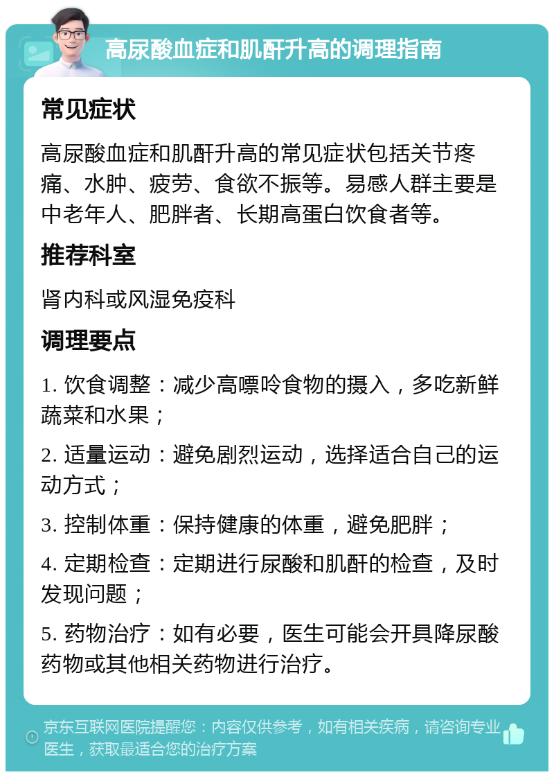 高尿酸血症和肌酐升高的调理指南 常见症状 高尿酸血症和肌酐升高的常见症状包括关节疼痛、水肿、疲劳、食欲不振等。易感人群主要是中老年人、肥胖者、长期高蛋白饮食者等。 推荐科室 肾内科或风湿免疫科 调理要点 1. 饮食调整：减少高嘌呤食物的摄入，多吃新鲜蔬菜和水果； 2. 适量运动：避免剧烈运动，选择适合自己的运动方式； 3. 控制体重：保持健康的体重，避免肥胖； 4. 定期检查：定期进行尿酸和肌酐的检查，及时发现问题； 5. 药物治疗：如有必要，医生可能会开具降尿酸药物或其他相关药物进行治疗。