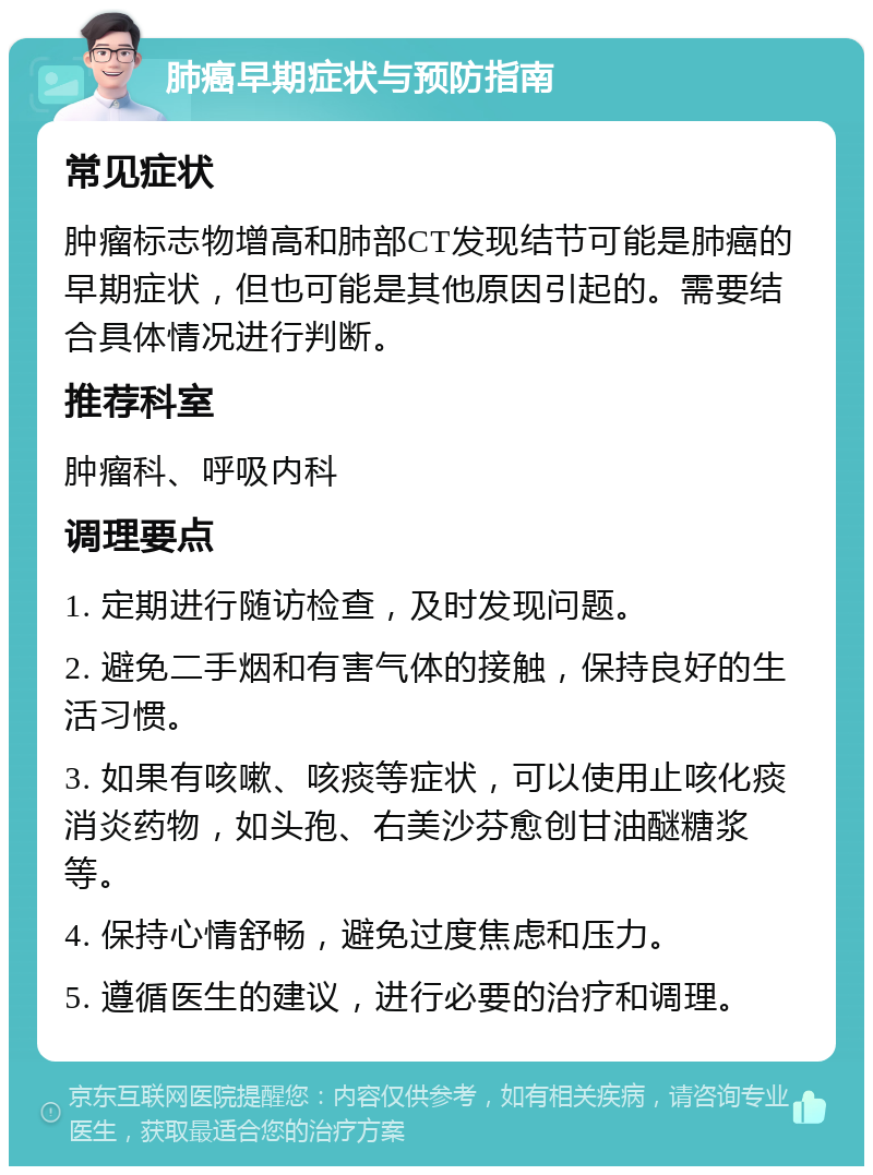 肺癌早期症状与预防指南 常见症状 肿瘤标志物增高和肺部CT发现结节可能是肺癌的早期症状，但也可能是其他原因引起的。需要结合具体情况进行判断。 推荐科室 肿瘤科、呼吸内科 调理要点 1. 定期进行随访检查，及时发现问题。 2. 避免二手烟和有害气体的接触，保持良好的生活习惯。 3. 如果有咳嗽、咳痰等症状，可以使用止咳化痰消炎药物，如头孢、右美沙芬愈创甘油醚糖浆等。 4. 保持心情舒畅，避免过度焦虑和压力。 5. 遵循医生的建议，进行必要的治疗和调理。