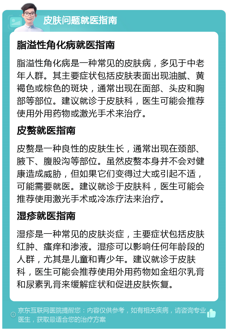 皮肤问题就医指南 脂溢性角化病就医指南 脂溢性角化病是一种常见的皮肤病，多见于中老年人群。其主要症状包括皮肤表面出现油腻、黄褐色或棕色的斑块，通常出现在面部、头皮和胸部等部位。建议就诊于皮肤科，医生可能会推荐使用外用药物或激光手术来治疗。 皮赘就医指南 皮赘是一种良性的皮肤生长，通常出现在颈部、腋下、腹股沟等部位。虽然皮赘本身并不会对健康造成威胁，但如果它们变得过大或引起不适，可能需要就医。建议就诊于皮肤科，医生可能会推荐使用激光手术或冷冻疗法来治疗。 湿疹就医指南 湿疹是一种常见的皮肤炎症，主要症状包括皮肤红肿、瘙痒和渗液。湿疹可以影响任何年龄段的人群，尤其是儿童和青少年。建议就诊于皮肤科，医生可能会推荐使用外用药物如金纽尔乳膏和尿素乳膏来缓解症状和促进皮肤恢复。