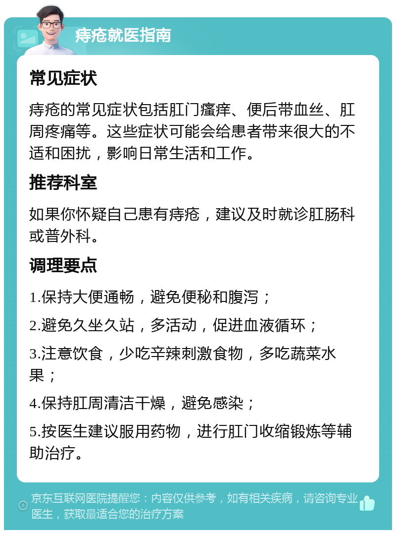 痔疮就医指南 常见症状 痔疮的常见症状包括肛门瘙痒、便后带血丝、肛周疼痛等。这些症状可能会给患者带来很大的不适和困扰，影响日常生活和工作。 推荐科室 如果你怀疑自己患有痔疮，建议及时就诊肛肠科或普外科。 调理要点 1.保持大便通畅，避免便秘和腹泻； 2.避免久坐久站，多活动，促进血液循环； 3.注意饮食，少吃辛辣刺激食物，多吃蔬菜水果； 4.保持肛周清洁干燥，避免感染； 5.按医生建议服用药物，进行肛门收缩锻炼等辅助治疗。