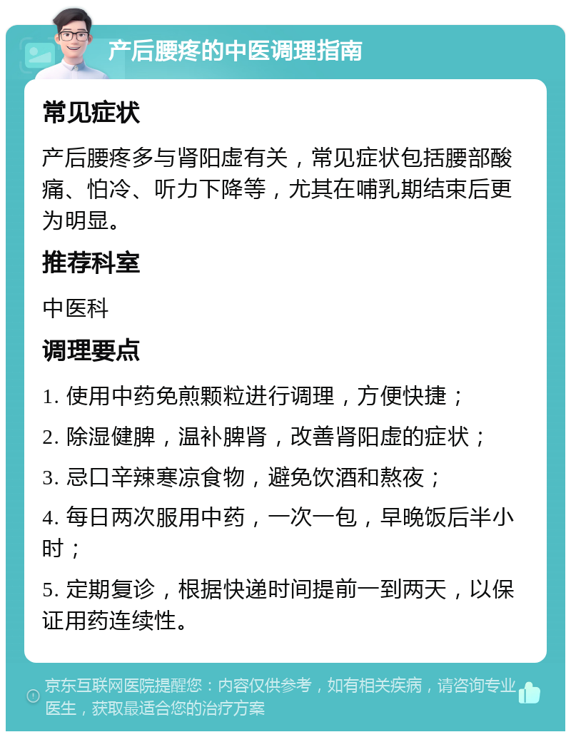 产后腰疼的中医调理指南 常见症状 产后腰疼多与肾阳虚有关，常见症状包括腰部酸痛、怕冷、听力下降等，尤其在哺乳期结束后更为明显。 推荐科室 中医科 调理要点 1. 使用中药免煎颗粒进行调理，方便快捷； 2. 除湿健脾，温补脾肾，改善肾阳虚的症状； 3. 忌口辛辣寒凉食物，避免饮酒和熬夜； 4. 每日两次服用中药，一次一包，早晚饭后半小时； 5. 定期复诊，根据快递时间提前一到两天，以保证用药连续性。