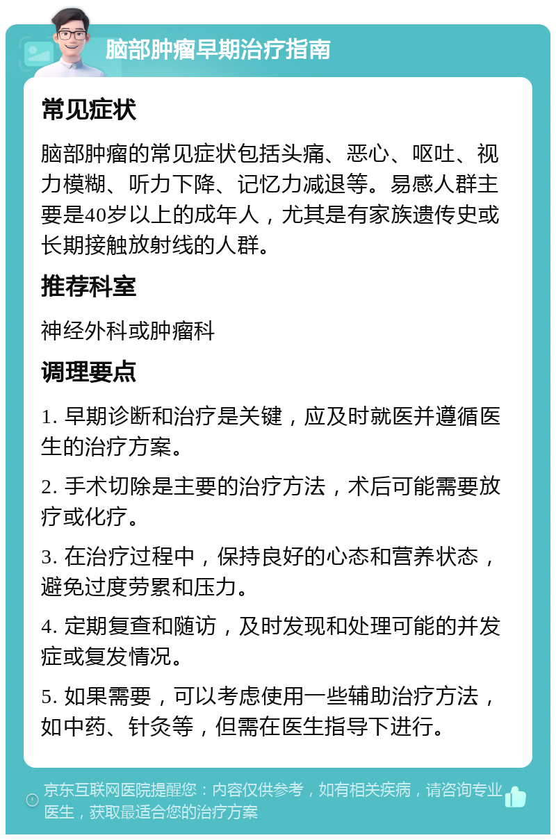 脑部肿瘤早期治疗指南 常见症状 脑部肿瘤的常见症状包括头痛、恶心、呕吐、视力模糊、听力下降、记忆力减退等。易感人群主要是40岁以上的成年人，尤其是有家族遗传史或长期接触放射线的人群。 推荐科室 神经外科或肿瘤科 调理要点 1. 早期诊断和治疗是关键，应及时就医并遵循医生的治疗方案。 2. 手术切除是主要的治疗方法，术后可能需要放疗或化疗。 3. 在治疗过程中，保持良好的心态和营养状态，避免过度劳累和压力。 4. 定期复查和随访，及时发现和处理可能的并发症或复发情况。 5. 如果需要，可以考虑使用一些辅助治疗方法，如中药、针灸等，但需在医生指导下进行。