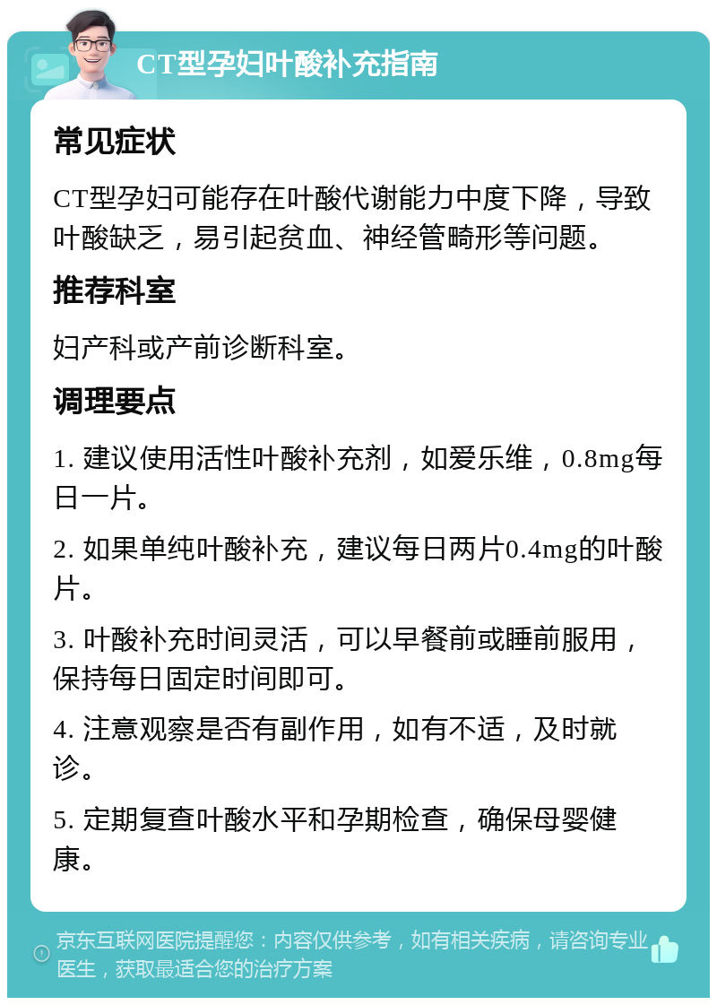 CT型孕妇叶酸补充指南 常见症状 CT型孕妇可能存在叶酸代谢能力中度下降，导致叶酸缺乏，易引起贫血、神经管畸形等问题。 推荐科室 妇产科或产前诊断科室。 调理要点 1. 建议使用活性叶酸补充剂，如爱乐维，0.8mg每日一片。 2. 如果单纯叶酸补充，建议每日两片0.4mg的叶酸片。 3. 叶酸补充时间灵活，可以早餐前或睡前服用，保持每日固定时间即可。 4. 注意观察是否有副作用，如有不适，及时就诊。 5. 定期复查叶酸水平和孕期检查，确保母婴健康。