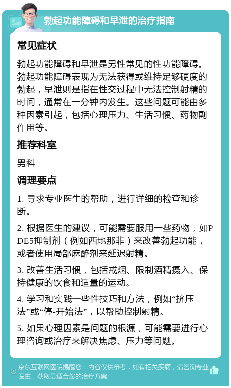 勃起功能障碍和早泄的治疗指南 常见症状 勃起功能障碍和早泄是男性常见的性功能障碍。勃起功能障碍表现为无法获得或维持足够硬度的勃起，早泄则是指在性交过程中无法控制射精的时间，通常在一分钟内发生。这些问题可能由多种因素引起，包括心理压力、生活习惯、药物副作用等。 推荐科室 男科 调理要点 1. 寻求专业医生的帮助，进行详细的检查和诊断。 2. 根据医生的建议，可能需要服用一些药物，如PDE5抑制剂（例如西地那非）来改善勃起功能，或者使用局部麻醉剂来延迟射精。 3. 改善生活习惯，包括戒烟、限制酒精摄入、保持健康的饮食和适量的运动。 4. 学习和实践一些性技巧和方法，例如“挤压法”或“停-开始法”，以帮助控制射精。 5. 如果心理因素是问题的根源，可能需要进行心理咨询或治疗来解决焦虑、压力等问题。