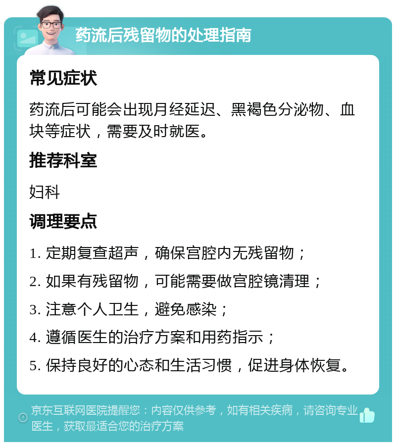 药流后残留物的处理指南 常见症状 药流后可能会出现月经延迟、黑褐色分泌物、血块等症状，需要及时就医。 推荐科室 妇科 调理要点 1. 定期复查超声，确保宫腔内无残留物； 2. 如果有残留物，可能需要做宫腔镜清理； 3. 注意个人卫生，避免感染； 4. 遵循医生的治疗方案和用药指示； 5. 保持良好的心态和生活习惯，促进身体恢复。