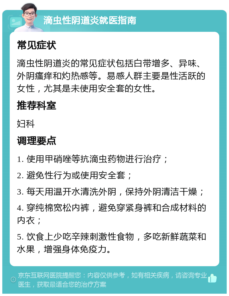 滴虫性阴道炎就医指南 常见症状 滴虫性阴道炎的常见症状包括白带增多、异味、外阴瘙痒和灼热感等。易感人群主要是性活跃的女性，尤其是未使用安全套的女性。 推荐科室 妇科 调理要点 1. 使用甲硝唑等抗滴虫药物进行治疗； 2. 避免性行为或使用安全套； 3. 每天用温开水清洗外阴，保持外阴清洁干燥； 4. 穿纯棉宽松内裤，避免穿紧身裤和合成材料的内衣； 5. 饮食上少吃辛辣刺激性食物，多吃新鲜蔬菜和水果，增强身体免疫力。