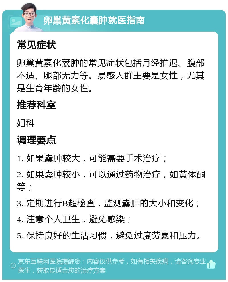 卵巢黄素化囊肿就医指南 常见症状 卵巢黄素化囊肿的常见症状包括月经推迟、腹部不适、腿部无力等。易感人群主要是女性，尤其是生育年龄的女性。 推荐科室 妇科 调理要点 1. 如果囊肿较大，可能需要手术治疗； 2. 如果囊肿较小，可以通过药物治疗，如黄体酮等； 3. 定期进行B超检查，监测囊肿的大小和变化； 4. 注意个人卫生，避免感染； 5. 保持良好的生活习惯，避免过度劳累和压力。