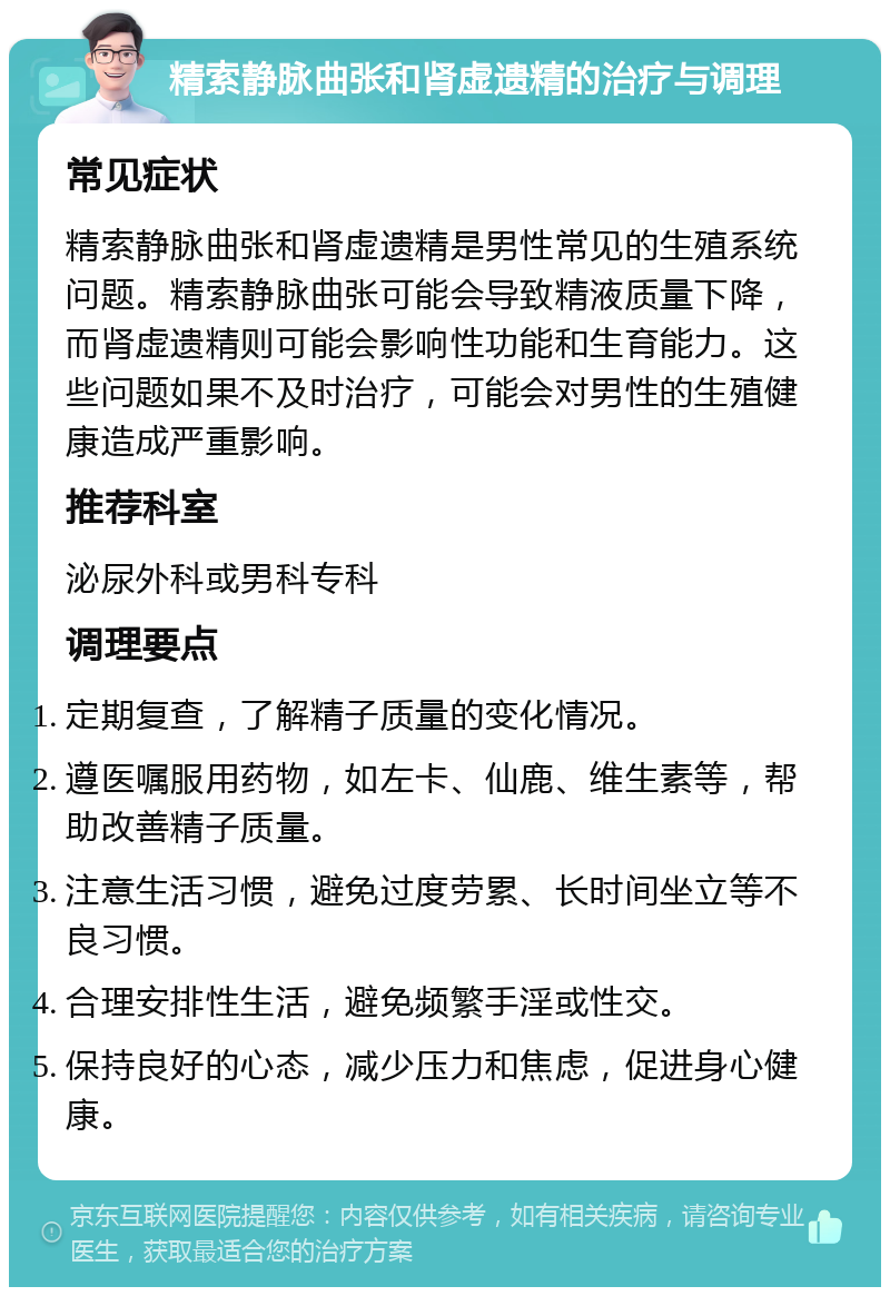 精索静脉曲张和肾虚遗精的治疗与调理 常见症状 精索静脉曲张和肾虚遗精是男性常见的生殖系统问题。精索静脉曲张可能会导致精液质量下降，而肾虚遗精则可能会影响性功能和生育能力。这些问题如果不及时治疗，可能会对男性的生殖健康造成严重影响。 推荐科室 泌尿外科或男科专科 调理要点 定期复查，了解精子质量的变化情况。 遵医嘱服用药物，如左卡、仙鹿、维生素等，帮助改善精子质量。 注意生活习惯，避免过度劳累、长时间坐立等不良习惯。 合理安排性生活，避免频繁手淫或性交。 保持良好的心态，减少压力和焦虑，促进身心健康。