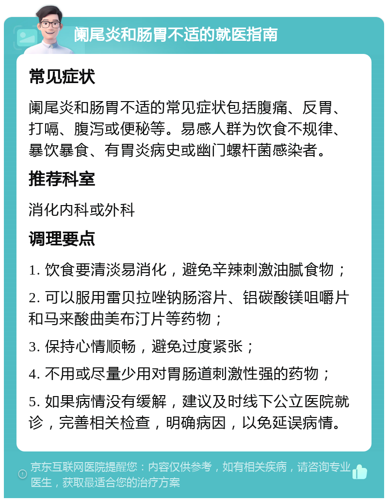 阑尾炎和肠胃不适的就医指南 常见症状 阑尾炎和肠胃不适的常见症状包括腹痛、反胃、打嗝、腹泻或便秘等。易感人群为饮食不规律、暴饮暴食、有胃炎病史或幽门螺杆菌感染者。 推荐科室 消化内科或外科 调理要点 1. 饮食要清淡易消化，避免辛辣刺激油腻食物； 2. 可以服用雷贝拉唑钠肠溶片、铝碳酸镁咀嚼片和马来酸曲美布汀片等药物； 3. 保持心情顺畅，避免过度紧张； 4. 不用或尽量少用对胃肠道刺激性强的药物； 5. 如果病情没有缓解，建议及时线下公立医院就诊，完善相关检查，明确病因，以免延误病情。