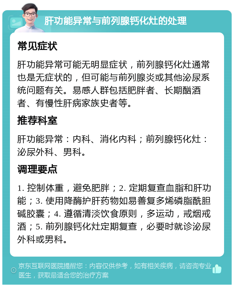 肝功能异常与前列腺钙化灶的处理 常见症状 肝功能异常可能无明显症状，前列腺钙化灶通常也是无症状的，但可能与前列腺炎或其他泌尿系统问题有关。易感人群包括肥胖者、长期酗酒者、有慢性肝病家族史者等。 推荐科室 肝功能异常：内科、消化内科；前列腺钙化灶：泌尿外科、男科。 调理要点 1. 控制体重，避免肥胖；2. 定期复查血脂和肝功能；3. 使用降酶护肝药物如易善复多烯磷脂酰胆碱胶囊；4. 遵循清淡饮食原则，多运动，戒烟戒酒；5. 前列腺钙化灶定期复查，必要时就诊泌尿外科或男科。