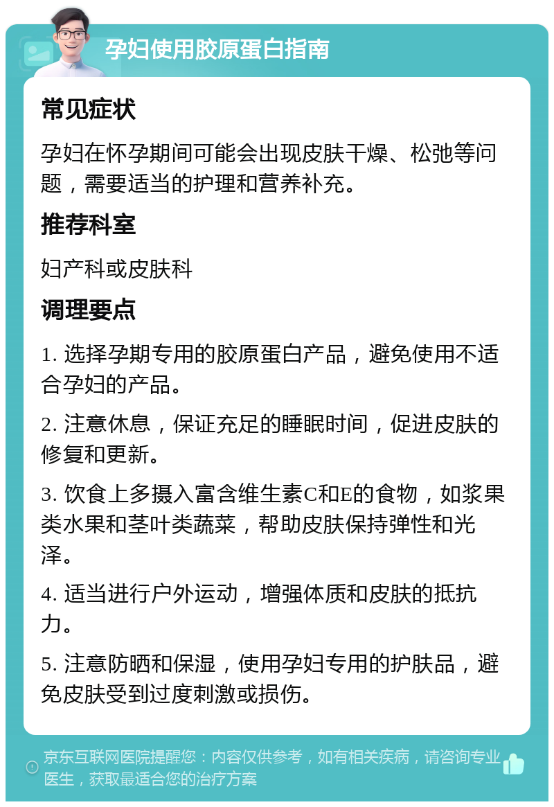 孕妇使用胶原蛋白指南 常见症状 孕妇在怀孕期间可能会出现皮肤干燥、松弛等问题，需要适当的护理和营养补充。 推荐科室 妇产科或皮肤科 调理要点 1. 选择孕期专用的胶原蛋白产品，避免使用不适合孕妇的产品。 2. 注意休息，保证充足的睡眠时间，促进皮肤的修复和更新。 3. 饮食上多摄入富含维生素C和E的食物，如浆果类水果和茎叶类蔬菜，帮助皮肤保持弹性和光泽。 4. 适当进行户外运动，增强体质和皮肤的抵抗力。 5. 注意防晒和保湿，使用孕妇专用的护肤品，避免皮肤受到过度刺激或损伤。