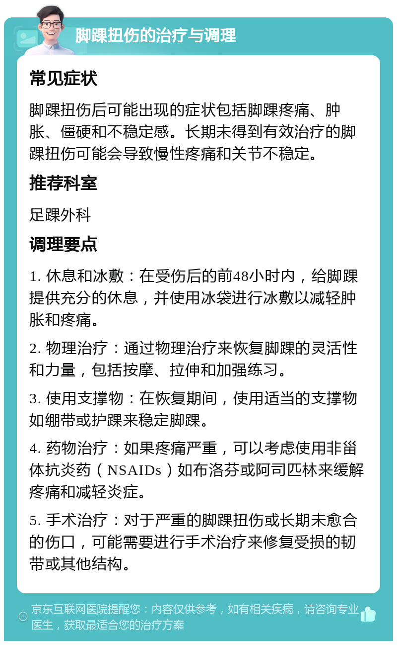 脚踝扭伤的治疗与调理 常见症状 脚踝扭伤后可能出现的症状包括脚踝疼痛、肿胀、僵硬和不稳定感。长期未得到有效治疗的脚踝扭伤可能会导致慢性疼痛和关节不稳定。 推荐科室 足踝外科 调理要点 1. 休息和冰敷：在受伤后的前48小时内，给脚踝提供充分的休息，并使用冰袋进行冰敷以减轻肿胀和疼痛。 2. 物理治疗：通过物理治疗来恢复脚踝的灵活性和力量，包括按摩、拉伸和加强练习。 3. 使用支撑物：在恢复期间，使用适当的支撑物如绷带或护踝来稳定脚踝。 4. 药物治疗：如果疼痛严重，可以考虑使用非甾体抗炎药（NSAIDs）如布洛芬或阿司匹林来缓解疼痛和减轻炎症。 5. 手术治疗：对于严重的脚踝扭伤或长期未愈合的伤口，可能需要进行手术治疗来修复受损的韧带或其他结构。