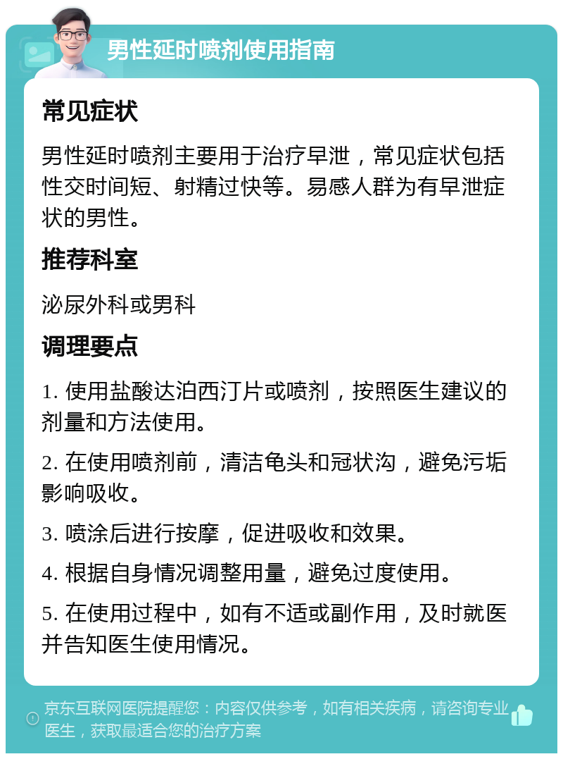 男性延时喷剂使用指南 常见症状 男性延时喷剂主要用于治疗早泄，常见症状包括性交时间短、射精过快等。易感人群为有早泄症状的男性。 推荐科室 泌尿外科或男科 调理要点 1. 使用盐酸达泊西汀片或喷剂，按照医生建议的剂量和方法使用。 2. 在使用喷剂前，清洁龟头和冠状沟，避免污垢影响吸收。 3. 喷涂后进行按摩，促进吸收和效果。 4. 根据自身情况调整用量，避免过度使用。 5. 在使用过程中，如有不适或副作用，及时就医并告知医生使用情况。