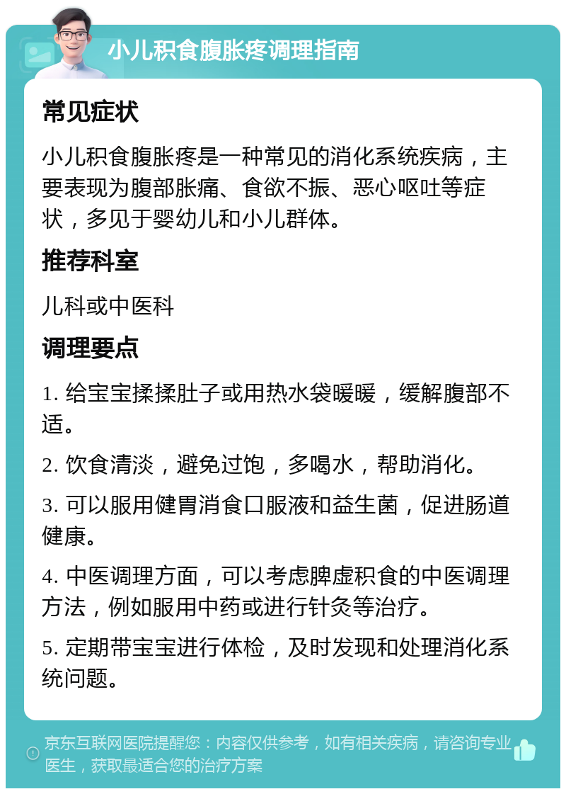 小儿积食腹胀疼调理指南 常见症状 小儿积食腹胀疼是一种常见的消化系统疾病，主要表现为腹部胀痛、食欲不振、恶心呕吐等症状，多见于婴幼儿和小儿群体。 推荐科室 儿科或中医科 调理要点 1. 给宝宝揉揉肚子或用热水袋暖暖，缓解腹部不适。 2. 饮食清淡，避免过饱，多喝水，帮助消化。 3. 可以服用健胃消食口服液和益生菌，促进肠道健康。 4. 中医调理方面，可以考虑脾虚积食的中医调理方法，例如服用中药或进行针灸等治疗。 5. 定期带宝宝进行体检，及时发现和处理消化系统问题。