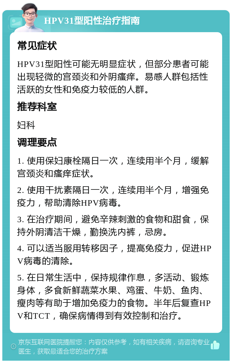 HPV31型阳性治疗指南 常见症状 HPV31型阳性可能无明显症状，但部分患者可能出现轻微的宫颈炎和外阴瘙痒。易感人群包括性活跃的女性和免疫力较低的人群。 推荐科室 妇科 调理要点 1. 使用保妇康栓隔日一次，连续用半个月，缓解宫颈炎和瘙痒症状。 2. 使用干扰素隔日一次，连续用半个月，增强免疫力，帮助清除HPV病毒。 3. 在治疗期间，避免辛辣刺激的食物和甜食，保持外阴清洁干燥，勤换洗内裤，忌房。 4. 可以适当服用转移因子，提高免疫力，促进HPV病毒的清除。 5. 在日常生活中，保持规律作息，多活动、锻炼身体，多食新鲜蔬菜水果、鸡蛋、牛奶、鱼肉、瘦肉等有助于增加免疫力的食物。半年后复查HPV和TCT，确保病情得到有效控制和治疗。