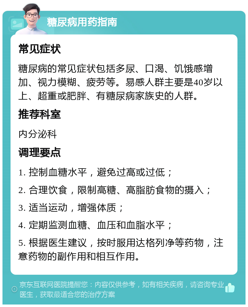 糖尿病用药指南 常见症状 糖尿病的常见症状包括多尿、口渴、饥饿感增加、视力模糊、疲劳等。易感人群主要是40岁以上、超重或肥胖、有糖尿病家族史的人群。 推荐科室 内分泌科 调理要点 1. 控制血糖水平，避免过高或过低； 2. 合理饮食，限制高糖、高脂肪食物的摄入； 3. 适当运动，增强体质； 4. 定期监测血糖、血压和血脂水平； 5. 根据医生建议，按时服用达格列净等药物，注意药物的副作用和相互作用。