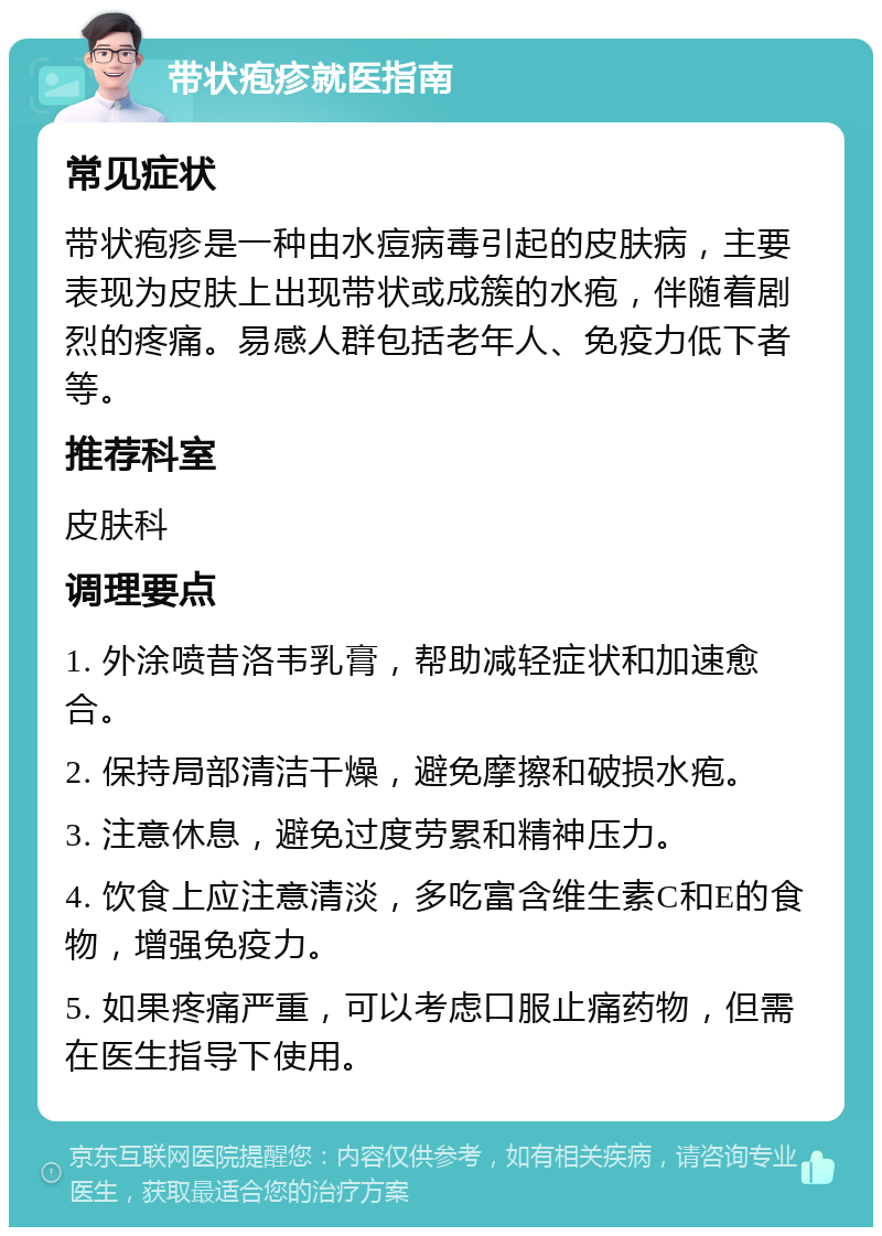 带状疱疹就医指南 常见症状 带状疱疹是一种由水痘病毒引起的皮肤病，主要表现为皮肤上出现带状或成簇的水疱，伴随着剧烈的疼痛。易感人群包括老年人、免疫力低下者等。 推荐科室 皮肤科 调理要点 1. 外涂喷昔洛韦乳膏，帮助减轻症状和加速愈合。 2. 保持局部清洁干燥，避免摩擦和破损水疱。 3. 注意休息，避免过度劳累和精神压力。 4. 饮食上应注意清淡，多吃富含维生素C和E的食物，增强免疫力。 5. 如果疼痛严重，可以考虑口服止痛药物，但需在医生指导下使用。