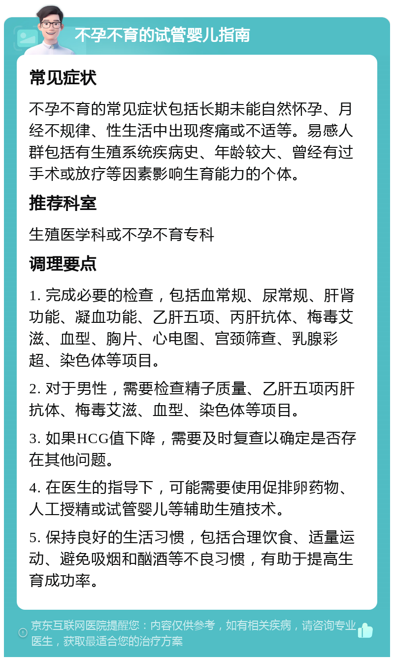 不孕不育的试管婴儿指南 常见症状 不孕不育的常见症状包括长期未能自然怀孕、月经不规律、性生活中出现疼痛或不适等。易感人群包括有生殖系统疾病史、年龄较大、曾经有过手术或放疗等因素影响生育能力的个体。 推荐科室 生殖医学科或不孕不育专科 调理要点 1. 完成必要的检查，包括血常规、尿常规、肝肾功能、凝血功能、乙肝五项、丙肝抗体、梅毒艾滋、血型、胸片、心电图、宫颈筛查、乳腺彩超、染色体等项目。 2. 对于男性，需要检查精子质量、乙肝五项丙肝抗体、梅毒艾滋、血型、染色体等项目。 3. 如果HCG值下降，需要及时复查以确定是否存在其他问题。 4. 在医生的指导下，可能需要使用促排卵药物、人工授精或试管婴儿等辅助生殖技术。 5. 保持良好的生活习惯，包括合理饮食、适量运动、避免吸烟和酗酒等不良习惯，有助于提高生育成功率。