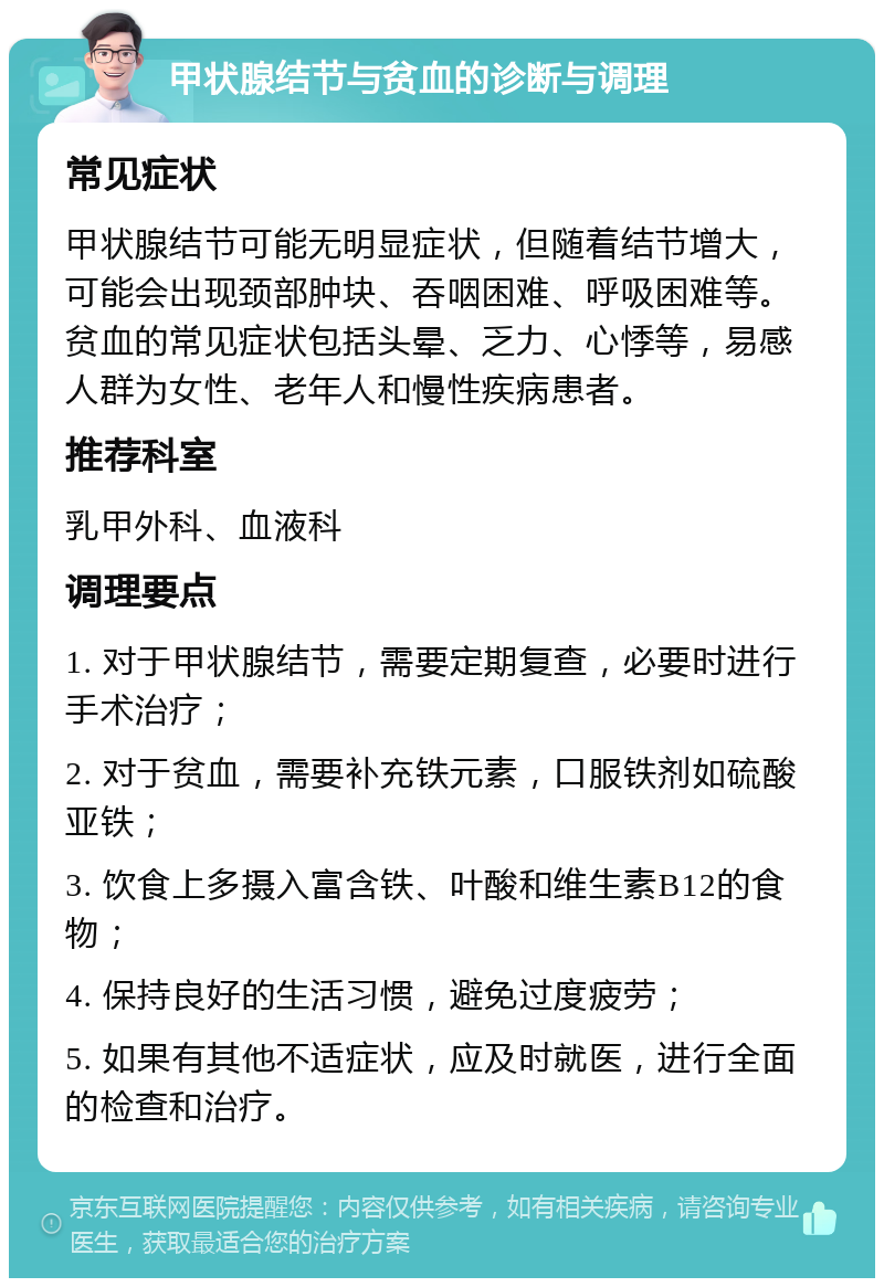 甲状腺结节与贫血的诊断与调理 常见症状 甲状腺结节可能无明显症状，但随着结节增大，可能会出现颈部肿块、吞咽困难、呼吸困难等。贫血的常见症状包括头晕、乏力、心悸等，易感人群为女性、老年人和慢性疾病患者。 推荐科室 乳甲外科、血液科 调理要点 1. 对于甲状腺结节，需要定期复查，必要时进行手术治疗； 2. 对于贫血，需要补充铁元素，口服铁剂如硫酸亚铁； 3. 饮食上多摄入富含铁、叶酸和维生素B12的食物； 4. 保持良好的生活习惯，避免过度疲劳； 5. 如果有其他不适症状，应及时就医，进行全面的检查和治疗。