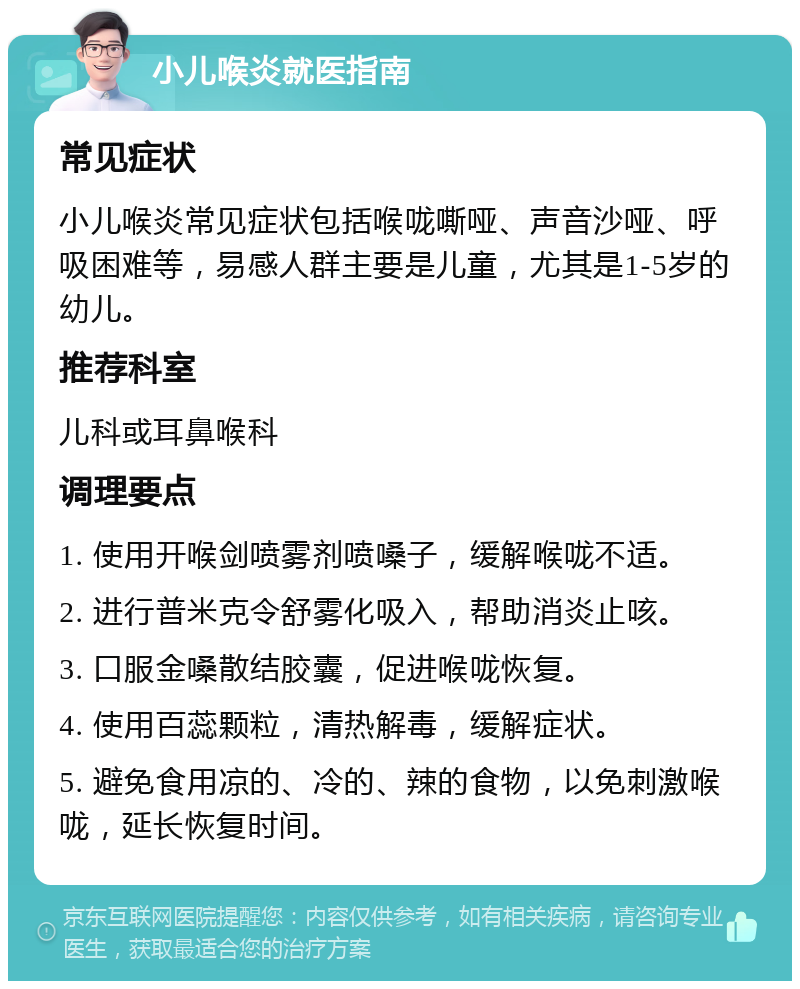 小儿喉炎就医指南 常见症状 小儿喉炎常见症状包括喉咙嘶哑、声音沙哑、呼吸困难等，易感人群主要是儿童，尤其是1-5岁的幼儿。 推荐科室 儿科或耳鼻喉科 调理要点 1. 使用开喉剑喷雾剂喷嗓子，缓解喉咙不适。 2. 进行普米克令舒雾化吸入，帮助消炎止咳。 3. 口服金嗓散结胶囊，促进喉咙恢复。 4. 使用百蕊颗粒，清热解毒，缓解症状。 5. 避免食用凉的、冷的、辣的食物，以免刺激喉咙，延长恢复时间。